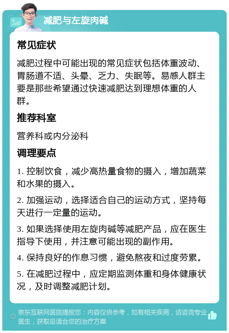 减肥与左旋肉碱 常见症状 减肥过程中可能出现的常见症状包括体重波动、胃肠道不适、头晕、乏力、失眠等。易感人群主要是那些希望通过快速减肥达到理想体重的人群。 推荐科室 营养科或内分泌科 调理要点 1. 控制饮食，减少高热量食物的摄入，增加蔬菜和水果的摄入。 2. 加强运动，选择适合自己的运动方式，坚持每天进行一定量的运动。 3. 如果选择使用左旋肉碱等减肥产品，应在医生指导下使用，并注意可能出现的副作用。 4. 保持良好的作息习惯，避免熬夜和过度劳累。 5. 在减肥过程中，应定期监测体重和身体健康状况，及时调整减肥计划。