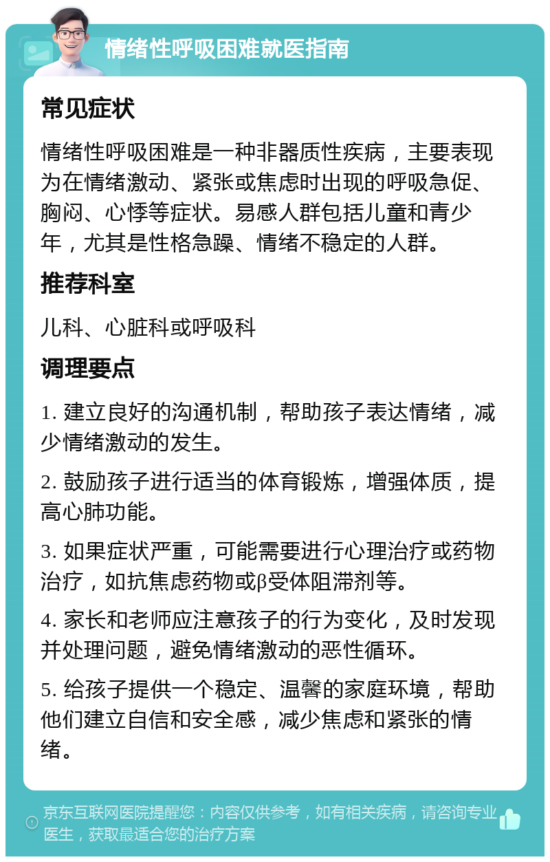 情绪性呼吸困难就医指南 常见症状 情绪性呼吸困难是一种非器质性疾病，主要表现为在情绪激动、紧张或焦虑时出现的呼吸急促、胸闷、心悸等症状。易感人群包括儿童和青少年，尤其是性格急躁、情绪不稳定的人群。 推荐科室 儿科、心脏科或呼吸科 调理要点 1. 建立良好的沟通机制，帮助孩子表达情绪，减少情绪激动的发生。 2. 鼓励孩子进行适当的体育锻炼，增强体质，提高心肺功能。 3. 如果症状严重，可能需要进行心理治疗或药物治疗，如抗焦虑药物或β受体阻滞剂等。 4. 家长和老师应注意孩子的行为变化，及时发现并处理问题，避免情绪激动的恶性循环。 5. 给孩子提供一个稳定、温馨的家庭环境，帮助他们建立自信和安全感，减少焦虑和紧张的情绪。