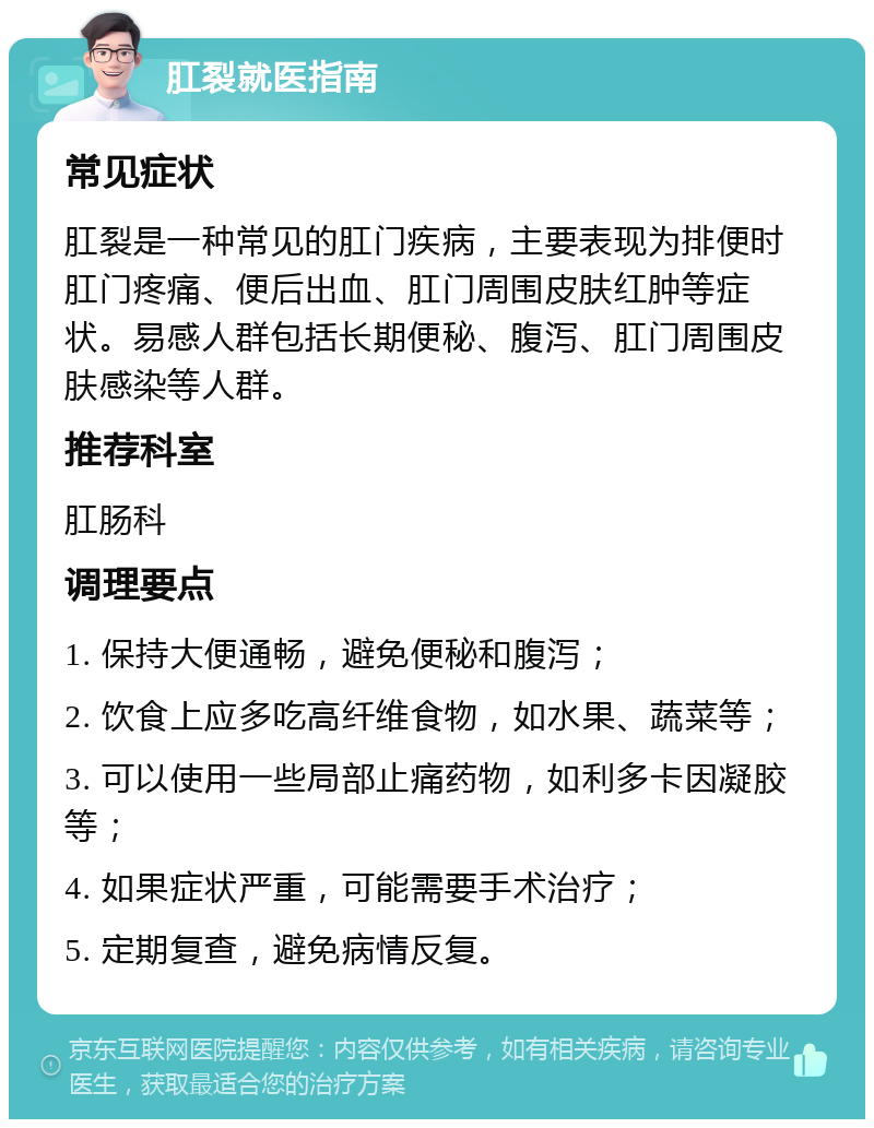 肛裂就医指南 常见症状 肛裂是一种常见的肛门疾病，主要表现为排便时肛门疼痛、便后出血、肛门周围皮肤红肿等症状。易感人群包括长期便秘、腹泻、肛门周围皮肤感染等人群。 推荐科室 肛肠科 调理要点 1. 保持大便通畅，避免便秘和腹泻； 2. 饮食上应多吃高纤维食物，如水果、蔬菜等； 3. 可以使用一些局部止痛药物，如利多卡因凝胶等； 4. 如果症状严重，可能需要手术治疗； 5. 定期复查，避免病情反复。