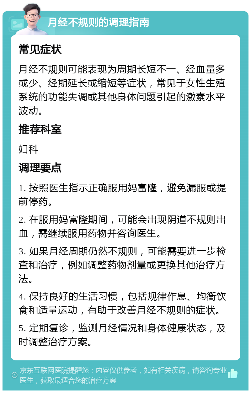 月经不规则的调理指南 常见症状 月经不规则可能表现为周期长短不一、经血量多或少、经期延长或缩短等症状，常见于女性生殖系统的功能失调或其他身体问题引起的激素水平波动。 推荐科室 妇科 调理要点 1. 按照医生指示正确服用妈富隆，避免漏服或提前停药。 2. 在服用妈富隆期间，可能会出现阴道不规则出血，需继续服用药物并咨询医生。 3. 如果月经周期仍然不规则，可能需要进一步检查和治疗，例如调整药物剂量或更换其他治疗方法。 4. 保持良好的生活习惯，包括规律作息、均衡饮食和适量运动，有助于改善月经不规则的症状。 5. 定期复诊，监测月经情况和身体健康状态，及时调整治疗方案。