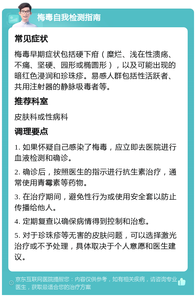 梅毒自我检测指南 常见症状 梅毒早期症状包括硬下疳（糜烂、浅在性溃疡、不痛、坚硬、园形或椭圆形），以及可能出现的暗红色浸润和珍珠疹。易感人群包括性活跃者、共用注射器的静脉吸毒者等。 推荐科室 皮肤科或性病科 调理要点 1. 如果怀疑自己感染了梅毒，应立即去医院进行血液检测和确诊。 2. 确诊后，按照医生的指示进行抗生素治疗，通常使用青霉素等药物。 3. 在治疗期间，避免性行为或使用安全套以防止传播给他人。 4. 定期复查以确保病情得到控制和治愈。 5. 对于珍珠疹等无害的皮肤问题，可以选择激光治疗或不予处理，具体取决于个人意愿和医生建议。