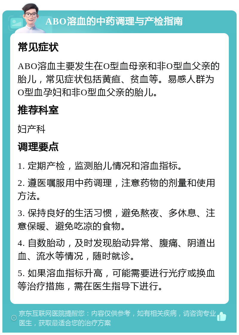 ABO溶血的中药调理与产检指南 常见症状 ABO溶血主要发生在O型血母亲和非O型血父亲的胎儿，常见症状包括黄疸、贫血等。易感人群为O型血孕妇和非O型血父亲的胎儿。 推荐科室 妇产科 调理要点 1. 定期产检，监测胎儿情况和溶血指标。 2. 遵医嘱服用中药调理，注意药物的剂量和使用方法。 3. 保持良好的生活习惯，避免熬夜、多休息、注意保暖、避免吃凉的食物。 4. 自数胎动，及时发现胎动异常、腹痛、阴道出血、流水等情况，随时就诊。 5. 如果溶血指标升高，可能需要进行光疗或换血等治疗措施，需在医生指导下进行。