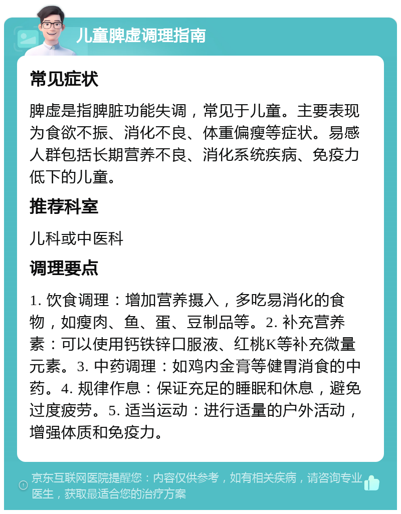 儿童脾虚调理指南 常见症状 脾虚是指脾脏功能失调，常见于儿童。主要表现为食欲不振、消化不良、体重偏瘦等症状。易感人群包括长期营养不良、消化系统疾病、免疫力低下的儿童。 推荐科室 儿科或中医科 调理要点 1. 饮食调理：增加营养摄入，多吃易消化的食物，如瘦肉、鱼、蛋、豆制品等。2. 补充营养素：可以使用钙铁锌口服液、红桃K等补充微量元素。3. 中药调理：如鸡内金膏等健胃消食的中药。4. 规律作息：保证充足的睡眠和休息，避免过度疲劳。5. 适当运动：进行适量的户外活动，增强体质和免疫力。