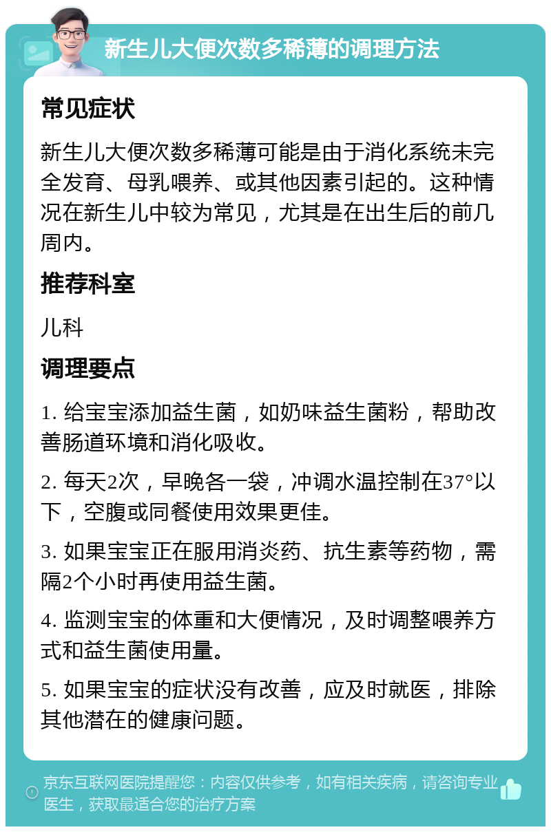 新生儿大便次数多稀薄的调理方法 常见症状 新生儿大便次数多稀薄可能是由于消化系统未完全发育、母乳喂养、或其他因素引起的。这种情况在新生儿中较为常见，尤其是在出生后的前几周内。 推荐科室 儿科 调理要点 1. 给宝宝添加益生菌，如奶味益生菌粉，帮助改善肠道环境和消化吸收。 2. 每天2次，早晚各一袋，冲调水温控制在37°以下，空腹或同餐使用效果更佳。 3. 如果宝宝正在服用消炎药、抗生素等药物，需隔2个小时再使用益生菌。 4. 监测宝宝的体重和大便情况，及时调整喂养方式和益生菌使用量。 5. 如果宝宝的症状没有改善，应及时就医，排除其他潜在的健康问题。