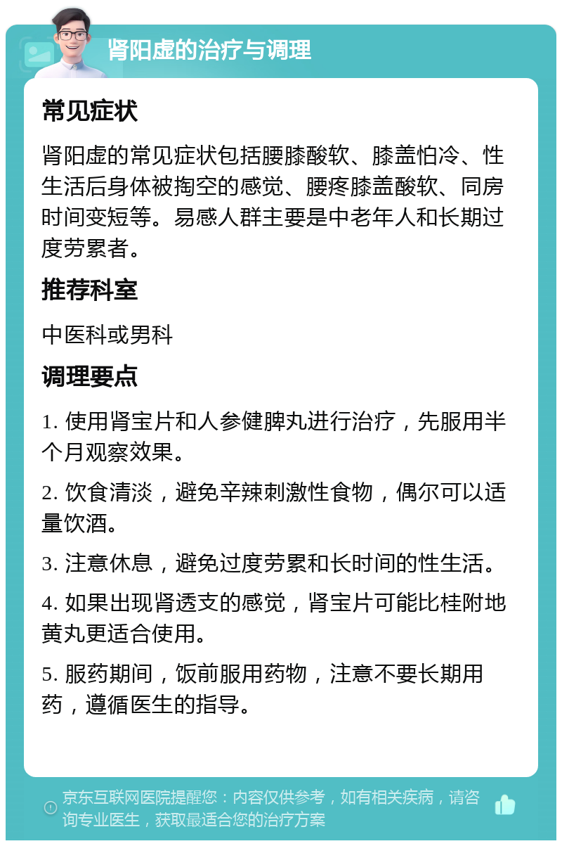 肾阳虚的治疗与调理 常见症状 肾阳虚的常见症状包括腰膝酸软、膝盖怕冷、性生活后身体被掏空的感觉、腰疼膝盖酸软、同房时间变短等。易感人群主要是中老年人和长期过度劳累者。 推荐科室 中医科或男科 调理要点 1. 使用肾宝片和人参健脾丸进行治疗，先服用半个月观察效果。 2. 饮食清淡，避免辛辣刺激性食物，偶尔可以适量饮酒。 3. 注意休息，避免过度劳累和长时间的性生活。 4. 如果出现肾透支的感觉，肾宝片可能比桂附地黄丸更适合使用。 5. 服药期间，饭前服用药物，注意不要长期用药，遵循医生的指导。