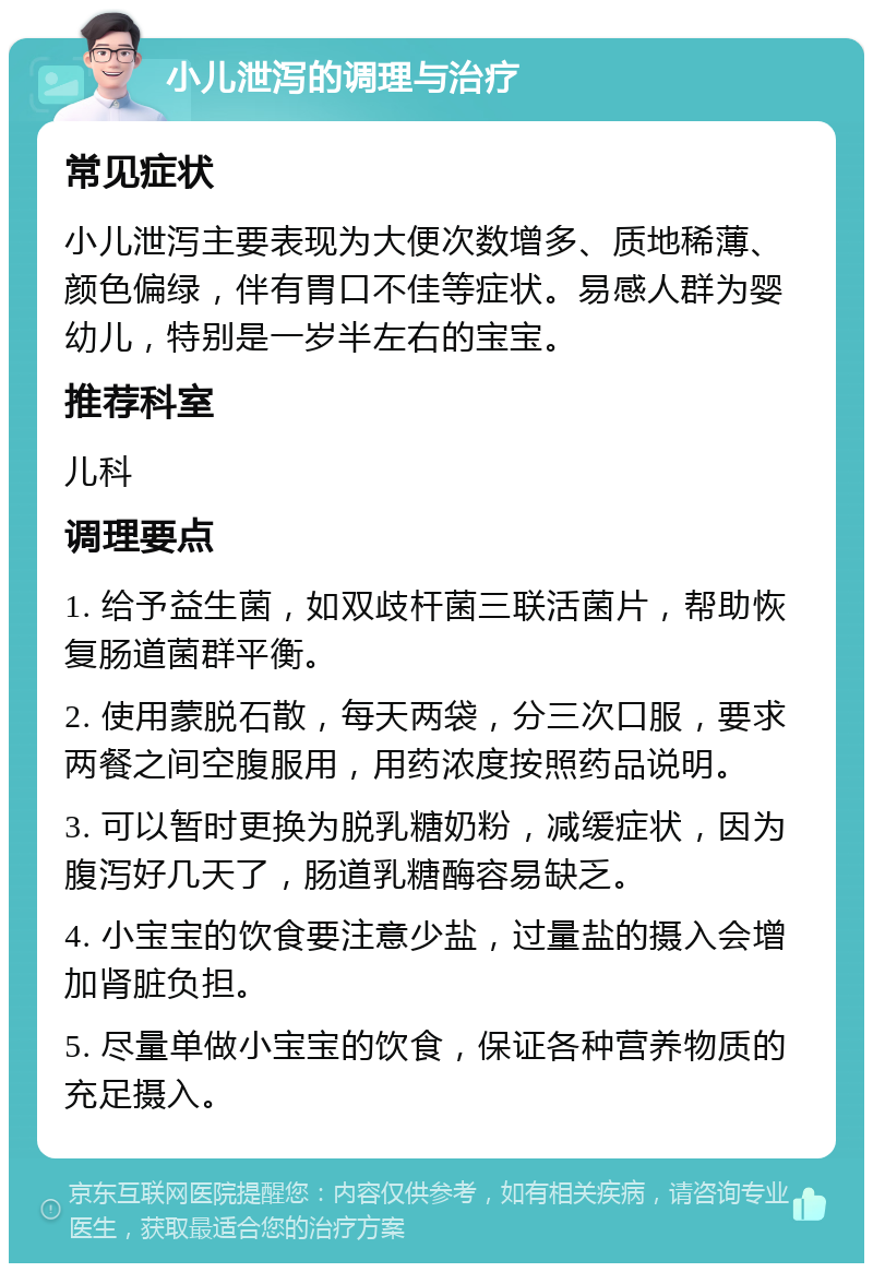 小儿泄泻的调理与治疗 常见症状 小儿泄泻主要表现为大便次数增多、质地稀薄、颜色偏绿，伴有胃口不佳等症状。易感人群为婴幼儿，特别是一岁半左右的宝宝。 推荐科室 儿科 调理要点 1. 给予益生菌，如双歧杆菌三联活菌片，帮助恢复肠道菌群平衡。 2. 使用蒙脱石散，每天两袋，分三次口服，要求两餐之间空腹服用，用药浓度按照药品说明。 3. 可以暂时更换为脱乳糖奶粉，减缓症状，因为腹泻好几天了，肠道乳糖酶容易缺乏。 4. 小宝宝的饮食要注意少盐，过量盐的摄入会增加肾脏负担。 5. 尽量单做小宝宝的饮食，保证各种营养物质的充足摄入。