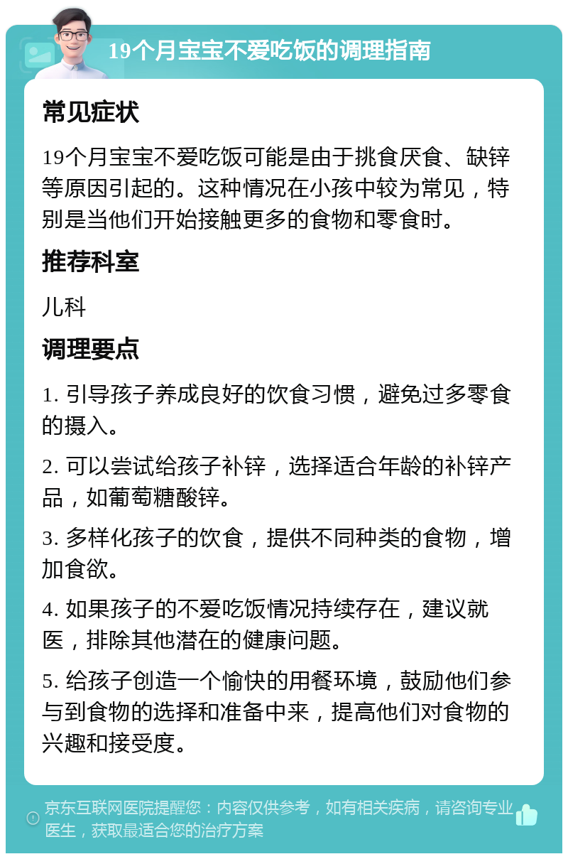 19个月宝宝不爱吃饭的调理指南 常见症状 19个月宝宝不爱吃饭可能是由于挑食厌食、缺锌等原因引起的。这种情况在小孩中较为常见，特别是当他们开始接触更多的食物和零食时。 推荐科室 儿科 调理要点 1. 引导孩子养成良好的饮食习惯，避免过多零食的摄入。 2. 可以尝试给孩子补锌，选择适合年龄的补锌产品，如葡萄糖酸锌。 3. 多样化孩子的饮食，提供不同种类的食物，增加食欲。 4. 如果孩子的不爱吃饭情况持续存在，建议就医，排除其他潜在的健康问题。 5. 给孩子创造一个愉快的用餐环境，鼓励他们参与到食物的选择和准备中来，提高他们对食物的兴趣和接受度。