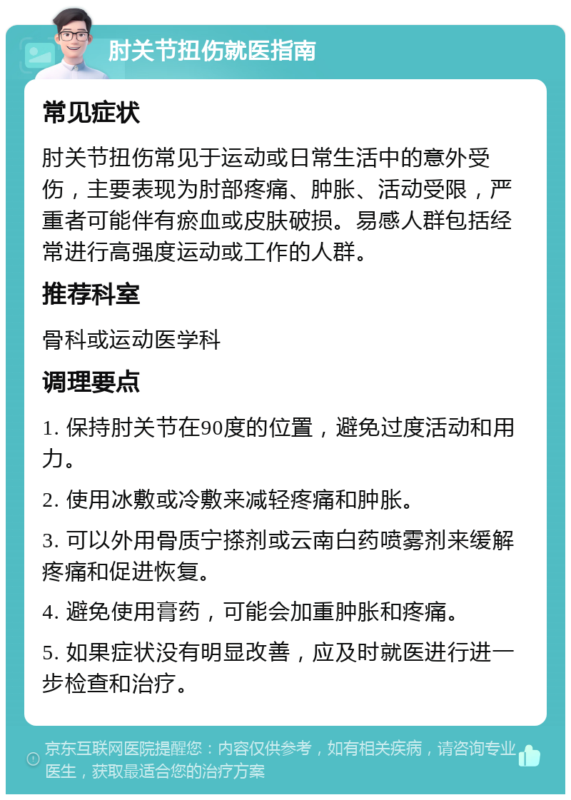 肘关节扭伤就医指南 常见症状 肘关节扭伤常见于运动或日常生活中的意外受伤，主要表现为肘部疼痛、肿胀、活动受限，严重者可能伴有瘀血或皮肤破损。易感人群包括经常进行高强度运动或工作的人群。 推荐科室 骨科或运动医学科 调理要点 1. 保持肘关节在90度的位置，避免过度活动和用力。 2. 使用冰敷或冷敷来减轻疼痛和肿胀。 3. 可以外用骨质宁搽剂或云南白药喷雾剂来缓解疼痛和促进恢复。 4. 避免使用膏药，可能会加重肿胀和疼痛。 5. 如果症状没有明显改善，应及时就医进行进一步检查和治疗。