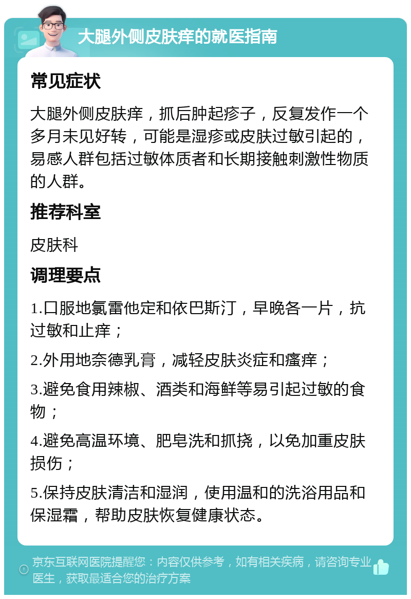 大腿外侧皮肤痒的就医指南 常见症状 大腿外侧皮肤痒，抓后肿起疹子，反复发作一个多月未见好转，可能是湿疹或皮肤过敏引起的，易感人群包括过敏体质者和长期接触刺激性物质的人群。 推荐科室 皮肤科 调理要点 1.口服地氯雷他定和依巴斯汀，早晚各一片，抗过敏和止痒； 2.外用地奈德乳膏，减轻皮肤炎症和瘙痒； 3.避免食用辣椒、酒类和海鲜等易引起过敏的食物； 4.避免高温环境、肥皂洗和抓挠，以免加重皮肤损伤； 5.保持皮肤清洁和湿润，使用温和的洗浴用品和保湿霜，帮助皮肤恢复健康状态。