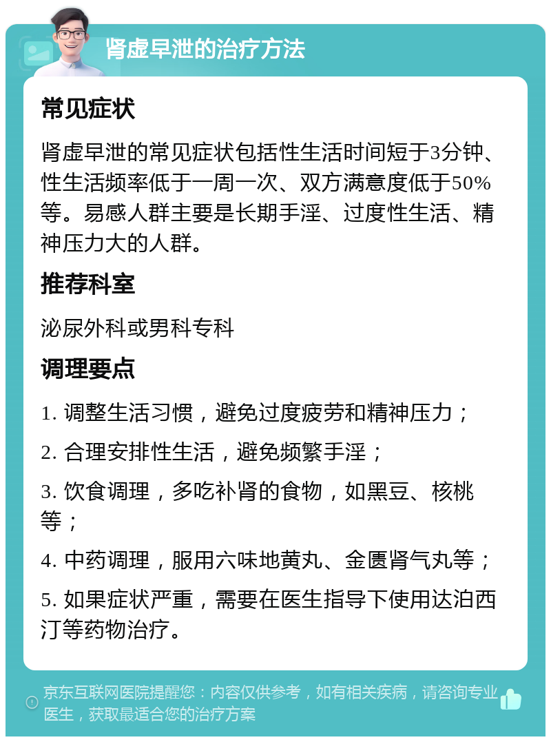 肾虚早泄的治疗方法 常见症状 肾虚早泄的常见症状包括性生活时间短于3分钟、性生活频率低于一周一次、双方满意度低于50%等。易感人群主要是长期手淫、过度性生活、精神压力大的人群。 推荐科室 泌尿外科或男科专科 调理要点 1. 调整生活习惯，避免过度疲劳和精神压力； 2. 合理安排性生活，避免频繁手淫； 3. 饮食调理，多吃补肾的食物，如黑豆、核桃等； 4. 中药调理，服用六味地黄丸、金匮肾气丸等； 5. 如果症状严重，需要在医生指导下使用达泊西汀等药物治疗。