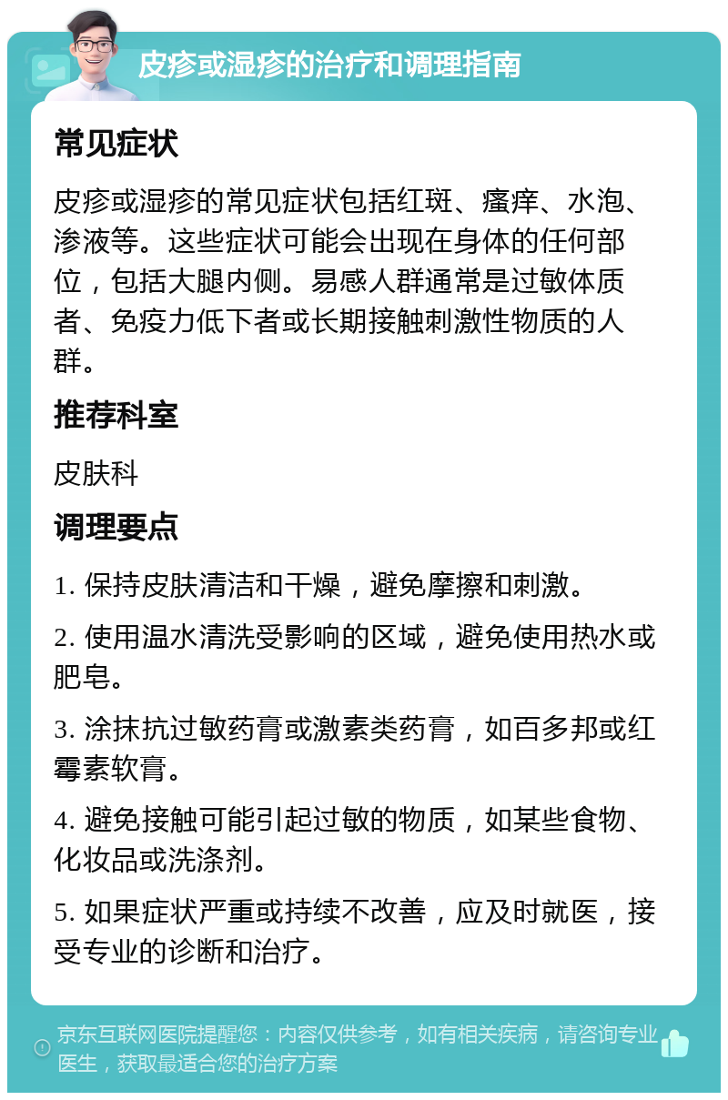 皮疹或湿疹的治疗和调理指南 常见症状 皮疹或湿疹的常见症状包括红斑、瘙痒、水泡、渗液等。这些症状可能会出现在身体的任何部位，包括大腿内侧。易感人群通常是过敏体质者、免疫力低下者或长期接触刺激性物质的人群。 推荐科室 皮肤科 调理要点 1. 保持皮肤清洁和干燥，避免摩擦和刺激。 2. 使用温水清洗受影响的区域，避免使用热水或肥皂。 3. 涂抹抗过敏药膏或激素类药膏，如百多邦或红霉素软膏。 4. 避免接触可能引起过敏的物质，如某些食物、化妆品或洗涤剂。 5. 如果症状严重或持续不改善，应及时就医，接受专业的诊断和治疗。