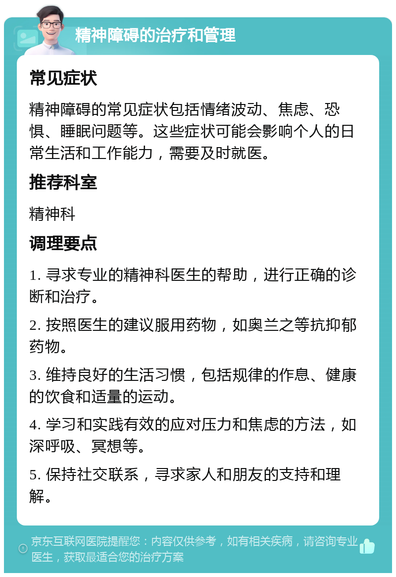 精神障碍的治疗和管理 常见症状 精神障碍的常见症状包括情绪波动、焦虑、恐惧、睡眠问题等。这些症状可能会影响个人的日常生活和工作能力，需要及时就医。 推荐科室 精神科 调理要点 1. 寻求专业的精神科医生的帮助，进行正确的诊断和治疗。 2. 按照医生的建议服用药物，如奥兰之等抗抑郁药物。 3. 维持良好的生活习惯，包括规律的作息、健康的饮食和适量的运动。 4. 学习和实践有效的应对压力和焦虑的方法，如深呼吸、冥想等。 5. 保持社交联系，寻求家人和朋友的支持和理解。