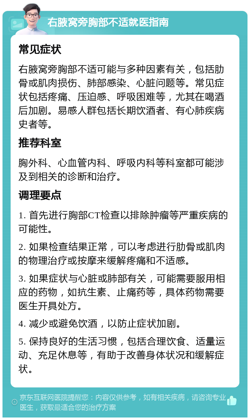 右腋窝旁胸部不适就医指南 常见症状 右腋窝旁胸部不适可能与多种因素有关，包括肋骨或肌肉损伤、肺部感染、心脏问题等。常见症状包括疼痛、压迫感、呼吸困难等，尤其在喝酒后加剧。易感人群包括长期饮酒者、有心肺疾病史者等。 推荐科室 胸外科、心血管内科、呼吸内科等科室都可能涉及到相关的诊断和治疗。 调理要点 1. 首先进行胸部CT检查以排除肿瘤等严重疾病的可能性。 2. 如果检查结果正常，可以考虑进行肋骨或肌肉的物理治疗或按摩来缓解疼痛和不适感。 3. 如果症状与心脏或肺部有关，可能需要服用相应的药物，如抗生素、止痛药等，具体药物需要医生开具处方。 4. 减少或避免饮酒，以防止症状加剧。 5. 保持良好的生活习惯，包括合理饮食、适量运动、充足休息等，有助于改善身体状况和缓解症状。