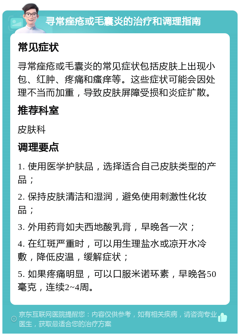 寻常痤疮或毛囊炎的治疗和调理指南 常见症状 寻常痤疮或毛囊炎的常见症状包括皮肤上出现小包、红肿、疼痛和瘙痒等。这些症状可能会因处理不当而加重，导致皮肤屏障受损和炎症扩散。 推荐科室 皮肤科 调理要点 1. 使用医学护肤品，选择适合自己皮肤类型的产品； 2. 保持皮肤清洁和湿润，避免使用刺激性化妆品； 3. 外用药膏如夫西地酸乳膏，早晚各一次； 4. 在红斑严重时，可以用生理盐水或凉开水冷敷，降低皮温，缓解症状； 5. 如果疼痛明显，可以口服米诺环素，早晚各50毫克，连续2~4周。