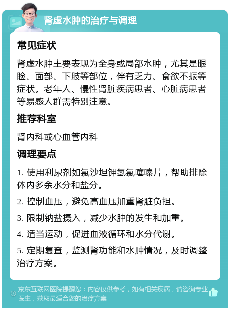 肾虚水肿的治疗与调理 常见症状 肾虚水肿主要表现为全身或局部水肿，尤其是眼睑、面部、下肢等部位，伴有乏力、食欲不振等症状。老年人、慢性肾脏疾病患者、心脏病患者等易感人群需特别注意。 推荐科室 肾内科或心血管内科 调理要点 1. 使用利尿剂如氯沙坦钾氢氯噻嗪片，帮助排除体内多余水分和盐分。 2. 控制血压，避免高血压加重肾脏负担。 3. 限制钠盐摄入，减少水肿的发生和加重。 4. 适当运动，促进血液循环和水分代谢。 5. 定期复查，监测肾功能和水肿情况，及时调整治疗方案。