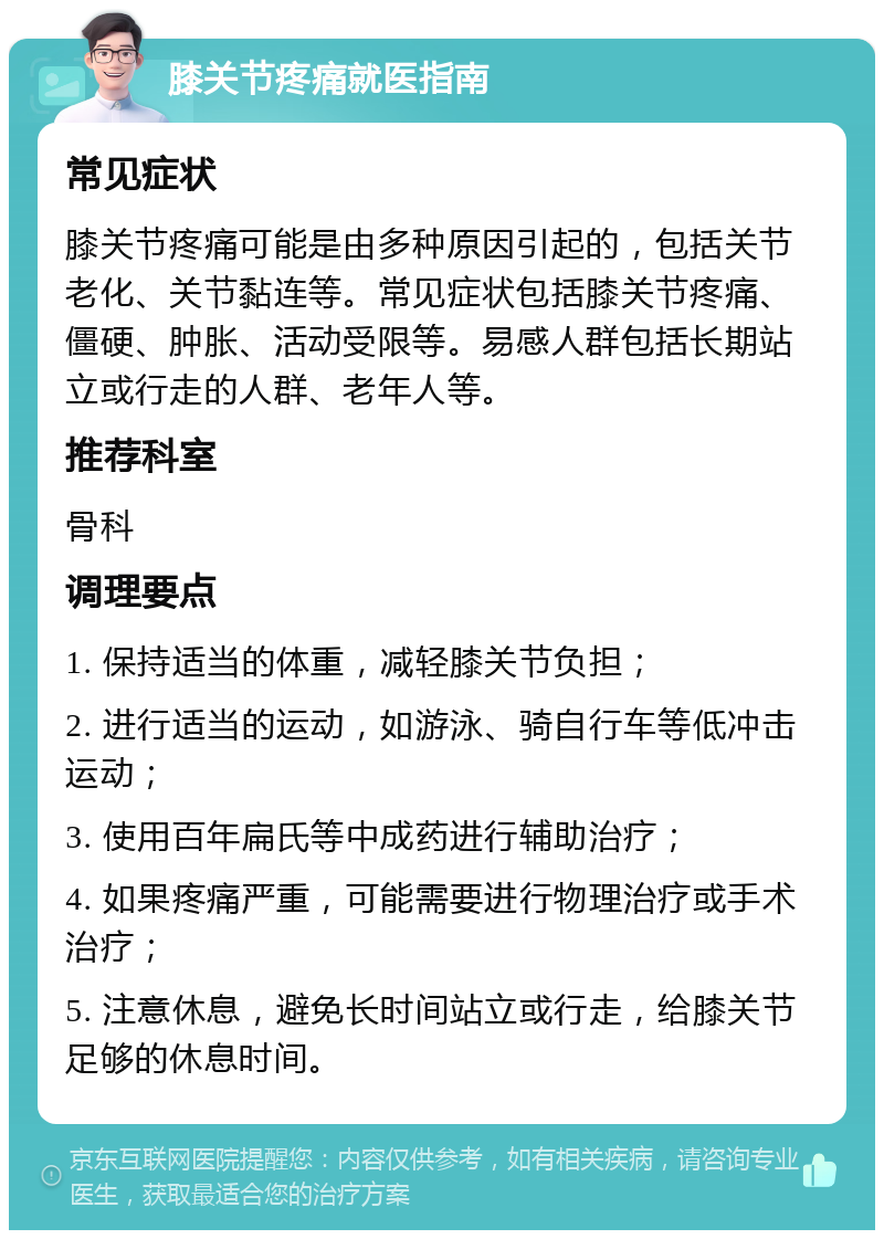 膝关节疼痛就医指南 常见症状 膝关节疼痛可能是由多种原因引起的，包括关节老化、关节黏连等。常见症状包括膝关节疼痛、僵硬、肿胀、活动受限等。易感人群包括长期站立或行走的人群、老年人等。 推荐科室 骨科 调理要点 1. 保持适当的体重，减轻膝关节负担； 2. 进行适当的运动，如游泳、骑自行车等低冲击运动； 3. 使用百年扁氏等中成药进行辅助治疗； 4. 如果疼痛严重，可能需要进行物理治疗或手术治疗； 5. 注意休息，避免长时间站立或行走，给膝关节足够的休息时间。