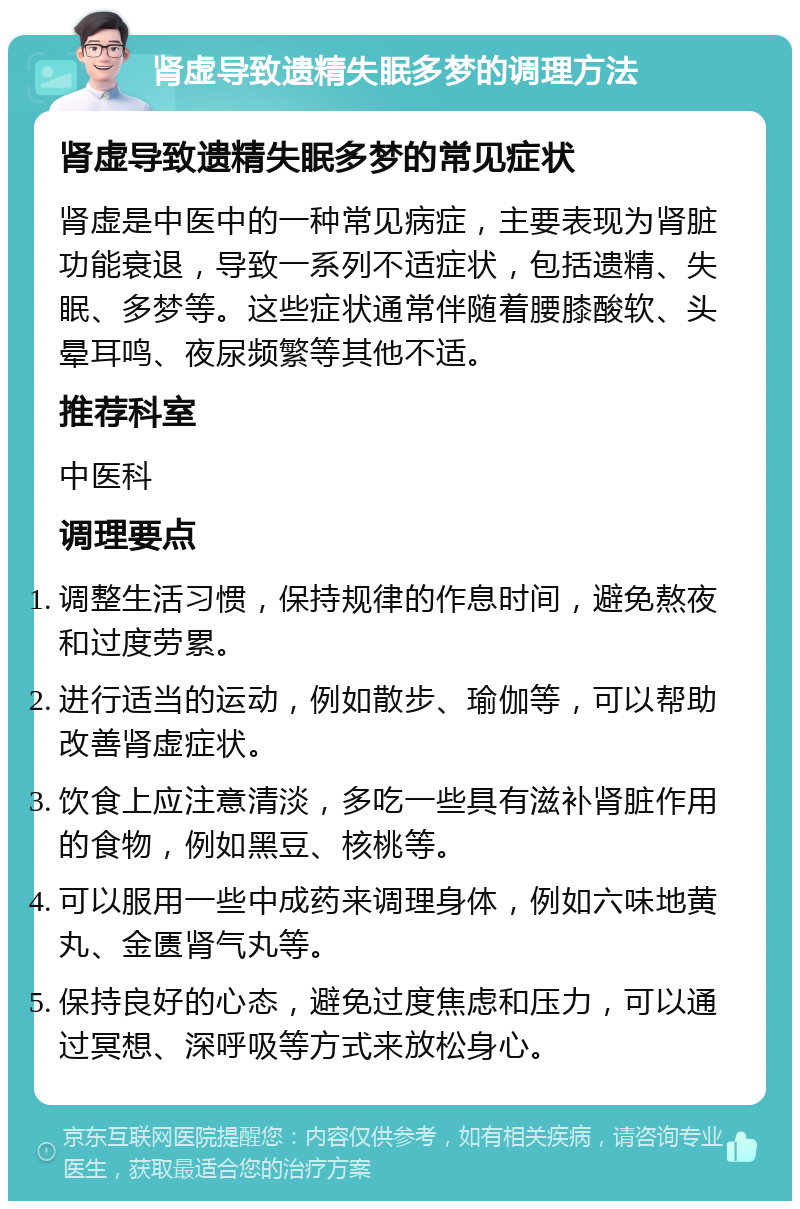 肾虚导致遗精失眠多梦的调理方法 肾虚导致遗精失眠多梦的常见症状 肾虚是中医中的一种常见病症，主要表现为肾脏功能衰退，导致一系列不适症状，包括遗精、失眠、多梦等。这些症状通常伴随着腰膝酸软、头晕耳鸣、夜尿频繁等其他不适。 推荐科室 中医科 调理要点 调整生活习惯，保持规律的作息时间，避免熬夜和过度劳累。 进行适当的运动，例如散步、瑜伽等，可以帮助改善肾虚症状。 饮食上应注意清淡，多吃一些具有滋补肾脏作用的食物，例如黑豆、核桃等。 可以服用一些中成药来调理身体，例如六味地黄丸、金匮肾气丸等。 保持良好的心态，避免过度焦虑和压力，可以通过冥想、深呼吸等方式来放松身心。