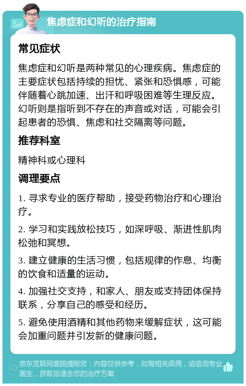 焦虑症和幻听的治疗指南 常见症状 焦虑症和幻听是两种常见的心理疾病。焦虑症的主要症状包括持续的担忧、紧张和恐惧感，可能伴随着心跳加速、出汗和呼吸困难等生理反应。幻听则是指听到不存在的声音或对话，可能会引起患者的恐惧、焦虑和社交隔离等问题。 推荐科室 精神科或心理科 调理要点 1. 寻求专业的医疗帮助，接受药物治疗和心理治疗。 2. 学习和实践放松技巧，如深呼吸、渐进性肌肉松弛和冥想。 3. 建立健康的生活习惯，包括规律的作息、均衡的饮食和适量的运动。 4. 加强社交支持，和家人、朋友或支持团体保持联系，分享自己的感受和经历。 5. 避免使用酒精和其他药物来缓解症状，这可能会加重问题并引发新的健康问题。