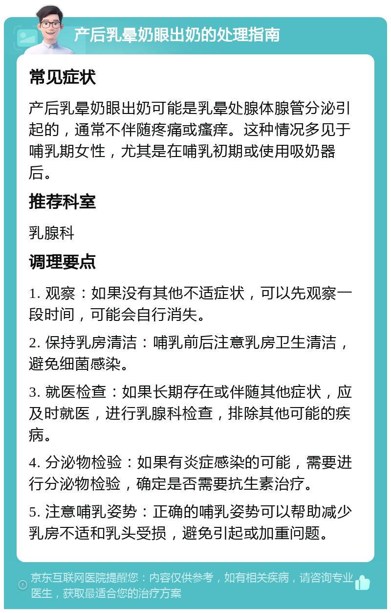 产后乳晕奶眼出奶的处理指南 常见症状 产后乳晕奶眼出奶可能是乳晕处腺体腺管分泌引起的，通常不伴随疼痛或瘙痒。这种情况多见于哺乳期女性，尤其是在哺乳初期或使用吸奶器后。 推荐科室 乳腺科 调理要点 1. 观察：如果没有其他不适症状，可以先观察一段时间，可能会自行消失。 2. 保持乳房清洁：哺乳前后注意乳房卫生清洁，避免细菌感染。 3. 就医检查：如果长期存在或伴随其他症状，应及时就医，进行乳腺科检查，排除其他可能的疾病。 4. 分泌物检验：如果有炎症感染的可能，需要进行分泌物检验，确定是否需要抗生素治疗。 5. 注意哺乳姿势：正确的哺乳姿势可以帮助减少乳房不适和乳头受损，避免引起或加重问题。