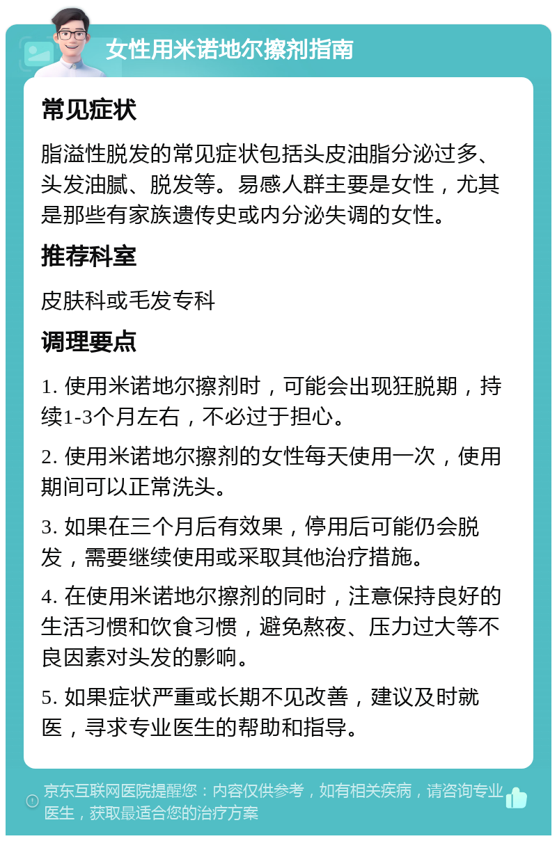 女性用米诺地尔擦剂指南 常见症状 脂溢性脱发的常见症状包括头皮油脂分泌过多、头发油腻、脱发等。易感人群主要是女性，尤其是那些有家族遗传史或内分泌失调的女性。 推荐科室 皮肤科或毛发专科 调理要点 1. 使用米诺地尔擦剂时，可能会出现狂脱期，持续1-3个月左右，不必过于担心。 2. 使用米诺地尔擦剂的女性每天使用一次，使用期间可以正常洗头。 3. 如果在三个月后有效果，停用后可能仍会脱发，需要继续使用或采取其他治疗措施。 4. 在使用米诺地尔擦剂的同时，注意保持良好的生活习惯和饮食习惯，避免熬夜、压力过大等不良因素对头发的影响。 5. 如果症状严重或长期不见改善，建议及时就医，寻求专业医生的帮助和指导。