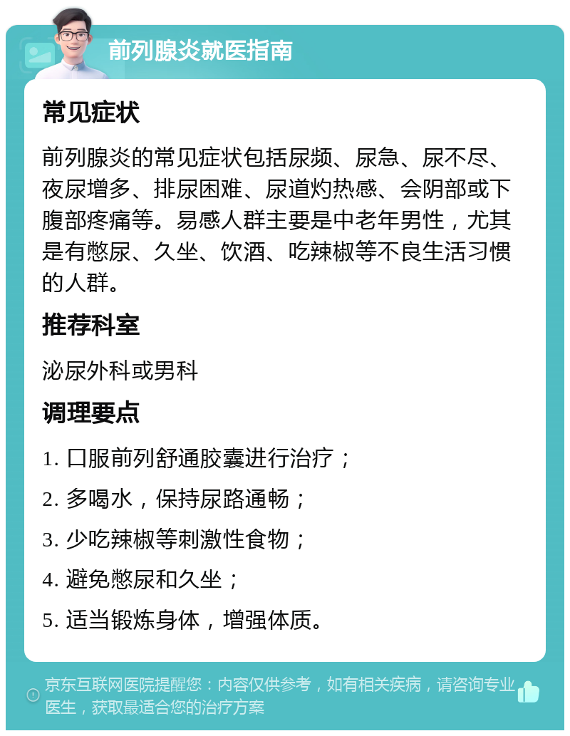 前列腺炎就医指南 常见症状 前列腺炎的常见症状包括尿频、尿急、尿不尽、夜尿增多、排尿困难、尿道灼热感、会阴部或下腹部疼痛等。易感人群主要是中老年男性，尤其是有憋尿、久坐、饮酒、吃辣椒等不良生活习惯的人群。 推荐科室 泌尿外科或男科 调理要点 1. 口服前列舒通胶囊进行治疗； 2. 多喝水，保持尿路通畅； 3. 少吃辣椒等刺激性食物； 4. 避免憋尿和久坐； 5. 适当锻炼身体，增强体质。