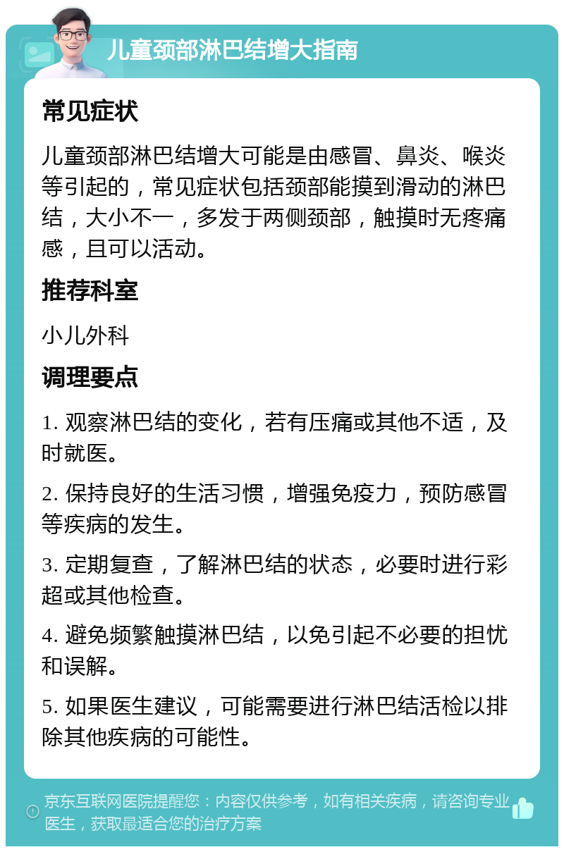 儿童颈部淋巴结增大指南 常见症状 儿童颈部淋巴结增大可能是由感冒、鼻炎、喉炎等引起的，常见症状包括颈部能摸到滑动的淋巴结，大小不一，多发于两侧颈部，触摸时无疼痛感，且可以活动。 推荐科室 小儿外科 调理要点 1. 观察淋巴结的变化，若有压痛或其他不适，及时就医。 2. 保持良好的生活习惯，增强免疫力，预防感冒等疾病的发生。 3. 定期复查，了解淋巴结的状态，必要时进行彩超或其他检查。 4. 避免频繁触摸淋巴结，以免引起不必要的担忧和误解。 5. 如果医生建议，可能需要进行淋巴结活检以排除其他疾病的可能性。