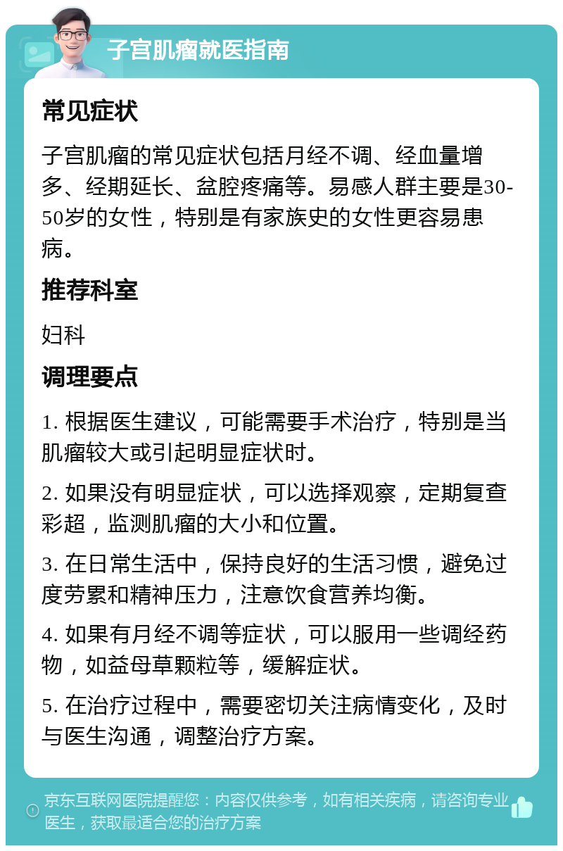 子宫肌瘤就医指南 常见症状 子宫肌瘤的常见症状包括月经不调、经血量增多、经期延长、盆腔疼痛等。易感人群主要是30-50岁的女性，特别是有家族史的女性更容易患病。 推荐科室 妇科 调理要点 1. 根据医生建议，可能需要手术治疗，特别是当肌瘤较大或引起明显症状时。 2. 如果没有明显症状，可以选择观察，定期复查彩超，监测肌瘤的大小和位置。 3. 在日常生活中，保持良好的生活习惯，避免过度劳累和精神压力，注意饮食营养均衡。 4. 如果有月经不调等症状，可以服用一些调经药物，如益母草颗粒等，缓解症状。 5. 在治疗过程中，需要密切关注病情变化，及时与医生沟通，调整治疗方案。