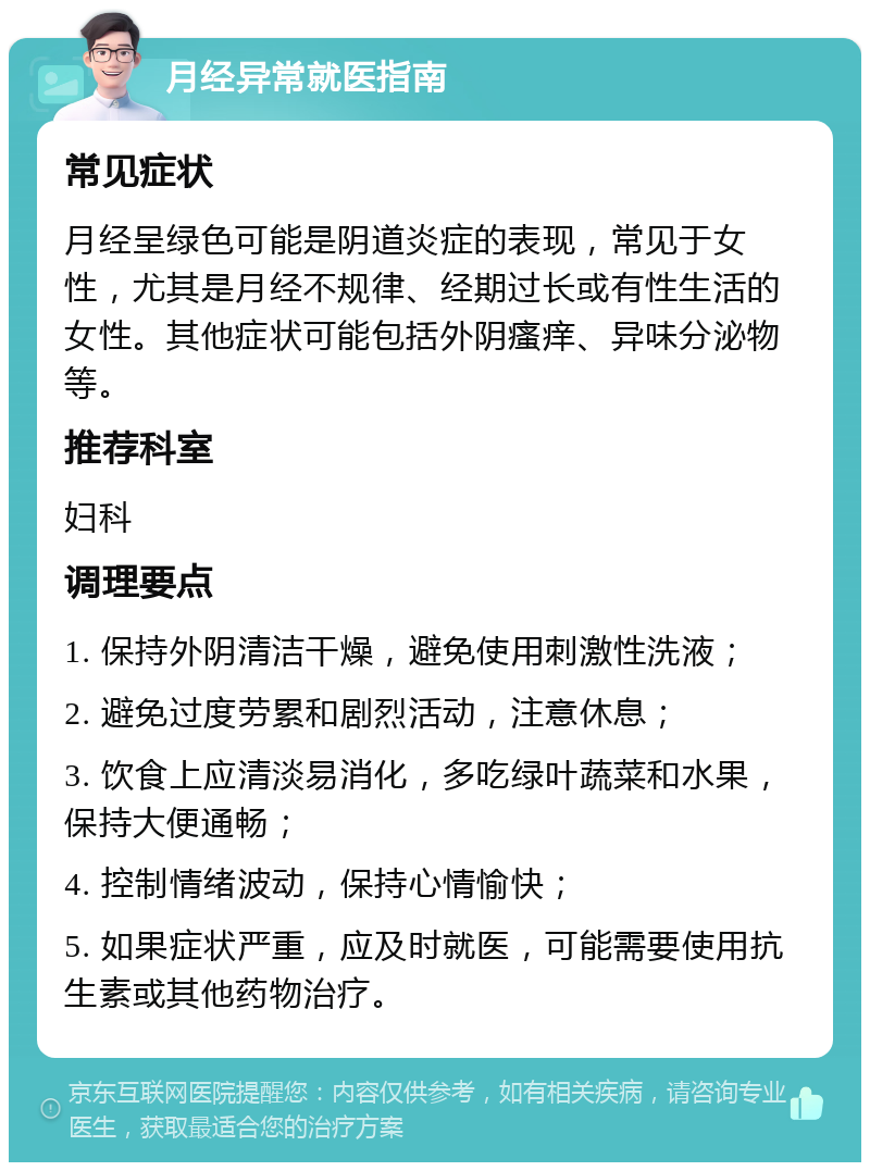 月经异常就医指南 常见症状 月经呈绿色可能是阴道炎症的表现，常见于女性，尤其是月经不规律、经期过长或有性生活的女性。其他症状可能包括外阴瘙痒、异味分泌物等。 推荐科室 妇科 调理要点 1. 保持外阴清洁干燥，避免使用刺激性洗液； 2. 避免过度劳累和剧烈活动，注意休息； 3. 饮食上应清淡易消化，多吃绿叶蔬菜和水果，保持大便通畅； 4. 控制情绪波动，保持心情愉快； 5. 如果症状严重，应及时就医，可能需要使用抗生素或其他药物治疗。