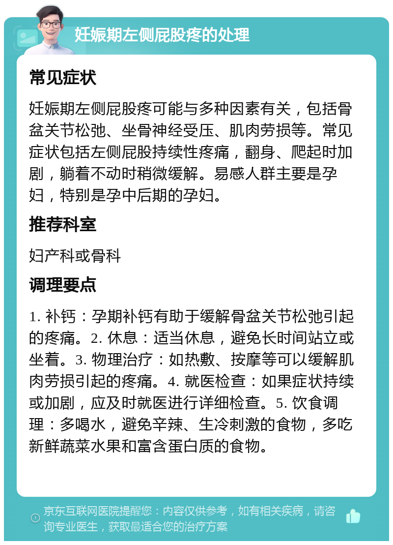 妊娠期左侧屁股疼的处理 常见症状 妊娠期左侧屁股疼可能与多种因素有关，包括骨盆关节松弛、坐骨神经受压、肌肉劳损等。常见症状包括左侧屁股持续性疼痛，翻身、爬起时加剧，躺着不动时稍微缓解。易感人群主要是孕妇，特别是孕中后期的孕妇。 推荐科室 妇产科或骨科 调理要点 1. 补钙：孕期补钙有助于缓解骨盆关节松弛引起的疼痛。2. 休息：适当休息，避免长时间站立或坐着。3. 物理治疗：如热敷、按摩等可以缓解肌肉劳损引起的疼痛。4. 就医检查：如果症状持续或加剧，应及时就医进行详细检查。5. 饮食调理：多喝水，避免辛辣、生冷刺激的食物，多吃新鲜蔬菜水果和富含蛋白质的食物。