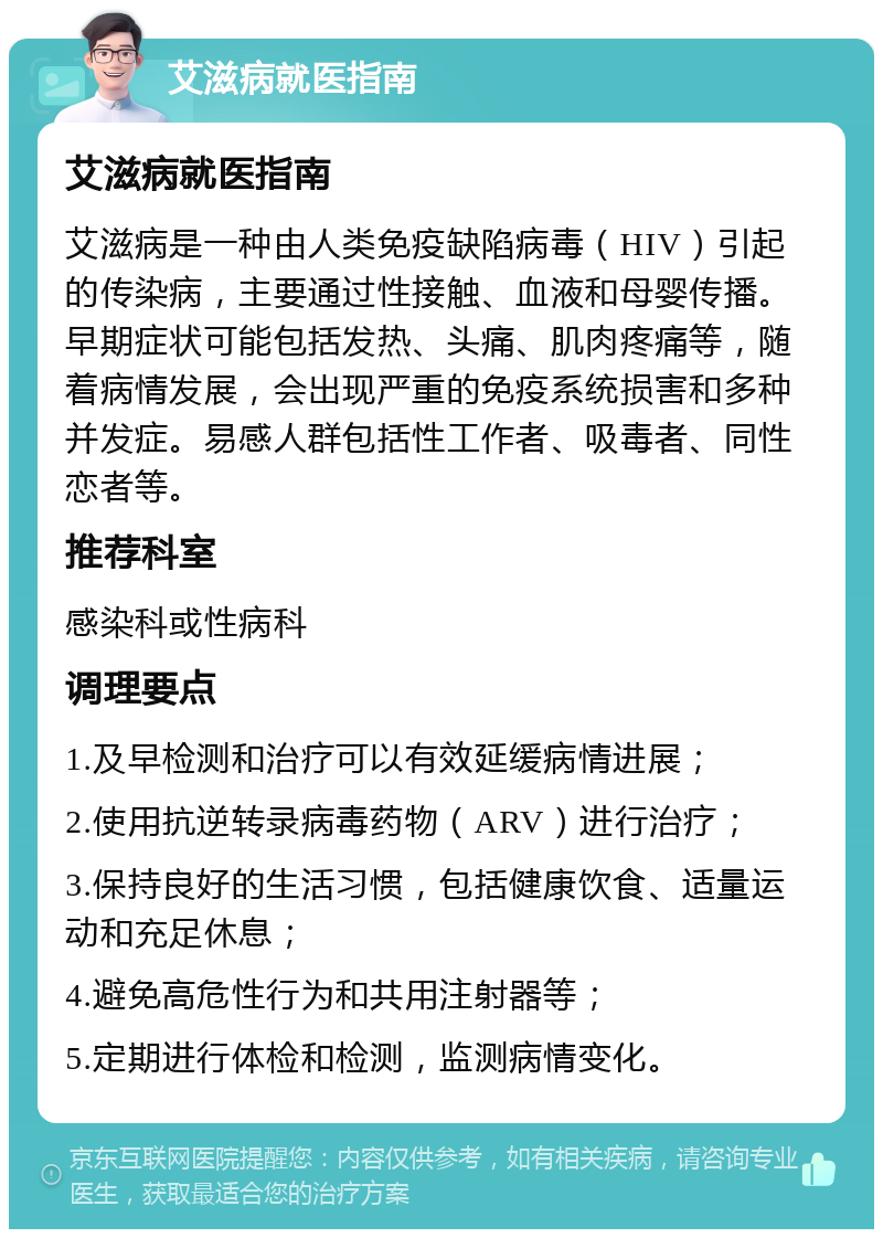 艾滋病就医指南 艾滋病就医指南 艾滋病是一种由人类免疫缺陷病毒（HIV）引起的传染病，主要通过性接触、血液和母婴传播。早期症状可能包括发热、头痛、肌肉疼痛等，随着病情发展，会出现严重的免疫系统损害和多种并发症。易感人群包括性工作者、吸毒者、同性恋者等。 推荐科室 感染科或性病科 调理要点 1.及早检测和治疗可以有效延缓病情进展； 2.使用抗逆转录病毒药物（ARV）进行治疗； 3.保持良好的生活习惯，包括健康饮食、适量运动和充足休息； 4.避免高危性行为和共用注射器等； 5.定期进行体检和检测，监测病情变化。