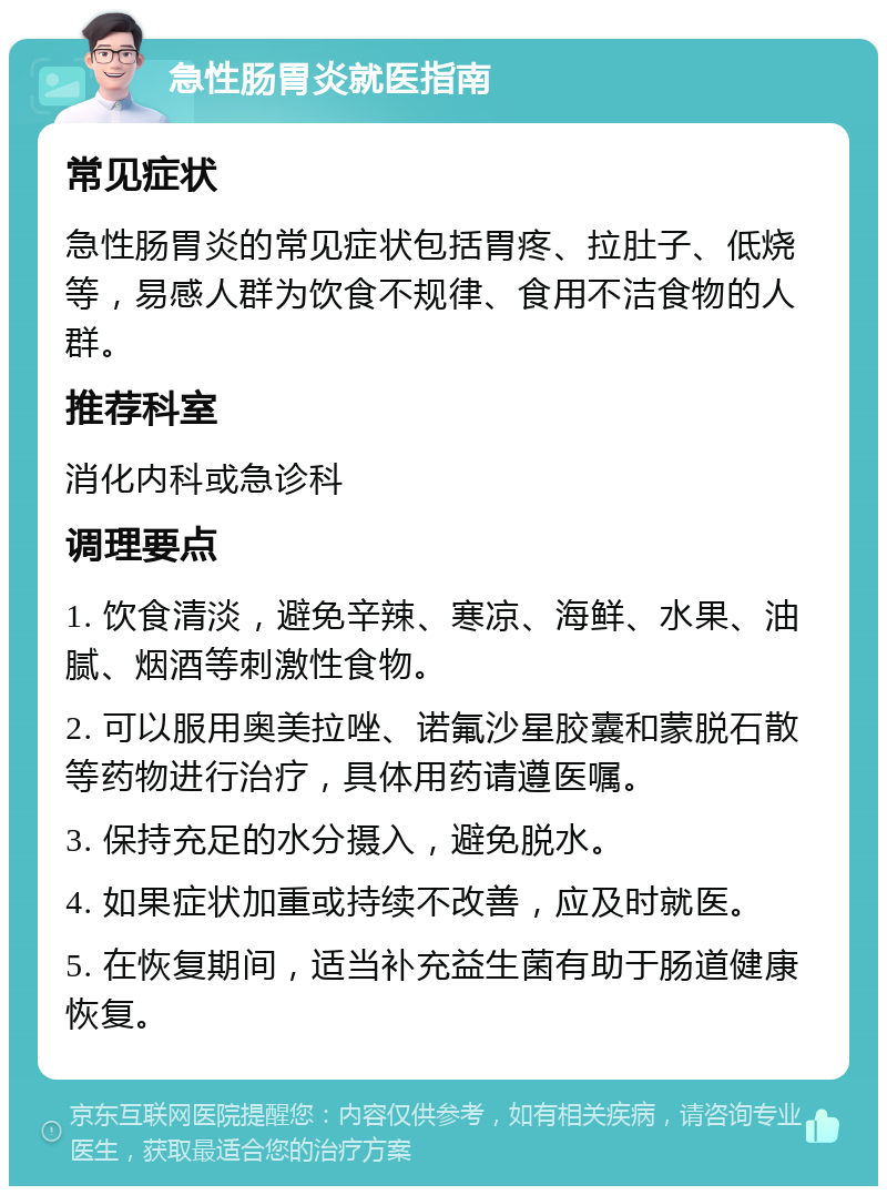 急性肠胃炎就医指南 常见症状 急性肠胃炎的常见症状包括胃疼、拉肚子、低烧等，易感人群为饮食不规律、食用不洁食物的人群。 推荐科室 消化内科或急诊科 调理要点 1. 饮食清淡，避免辛辣、寒凉、海鲜、水果、油腻、烟酒等刺激性食物。 2. 可以服用奥美拉唑、诺氟沙星胶囊和蒙脱石散等药物进行治疗，具体用药请遵医嘱。 3. 保持充足的水分摄入，避免脱水。 4. 如果症状加重或持续不改善，应及时就医。 5. 在恢复期间，适当补充益生菌有助于肠道健康恢复。