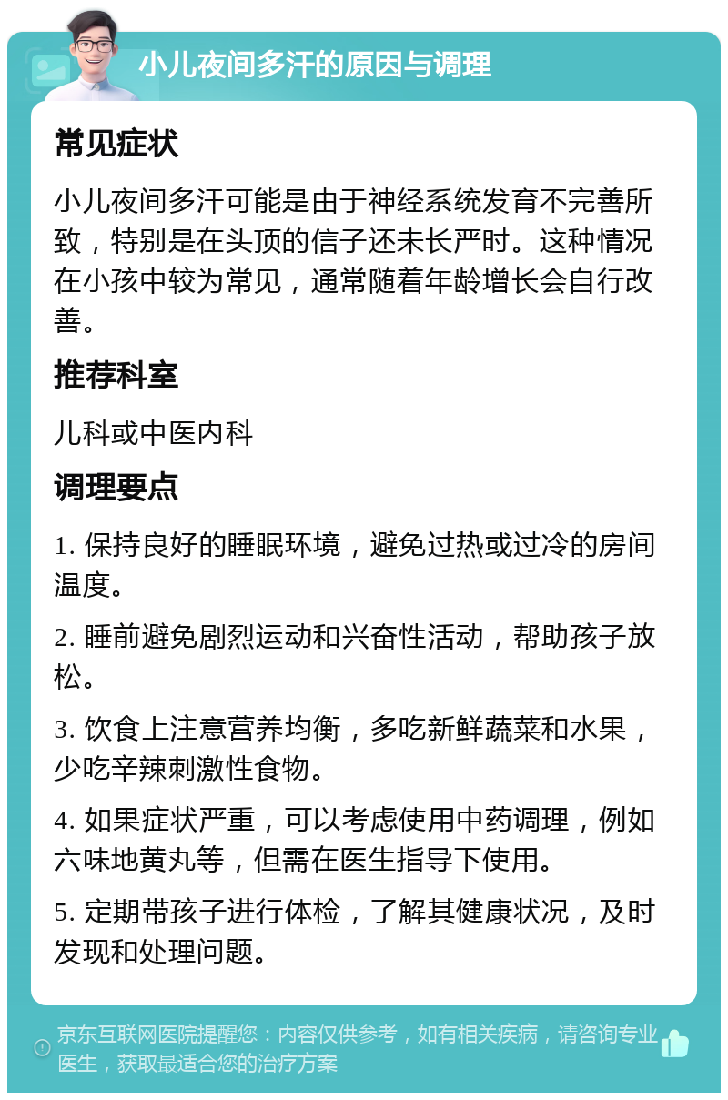 小儿夜间多汗的原因与调理 常见症状 小儿夜间多汗可能是由于神经系统发育不完善所致，特别是在头顶的信子还未长严时。这种情况在小孩中较为常见，通常随着年龄增长会自行改善。 推荐科室 儿科或中医内科 调理要点 1. 保持良好的睡眠环境，避免过热或过冷的房间温度。 2. 睡前避免剧烈运动和兴奋性活动，帮助孩子放松。 3. 饮食上注意营养均衡，多吃新鲜蔬菜和水果，少吃辛辣刺激性食物。 4. 如果症状严重，可以考虑使用中药调理，例如六味地黄丸等，但需在医生指导下使用。 5. 定期带孩子进行体检，了解其健康状况，及时发现和处理问题。