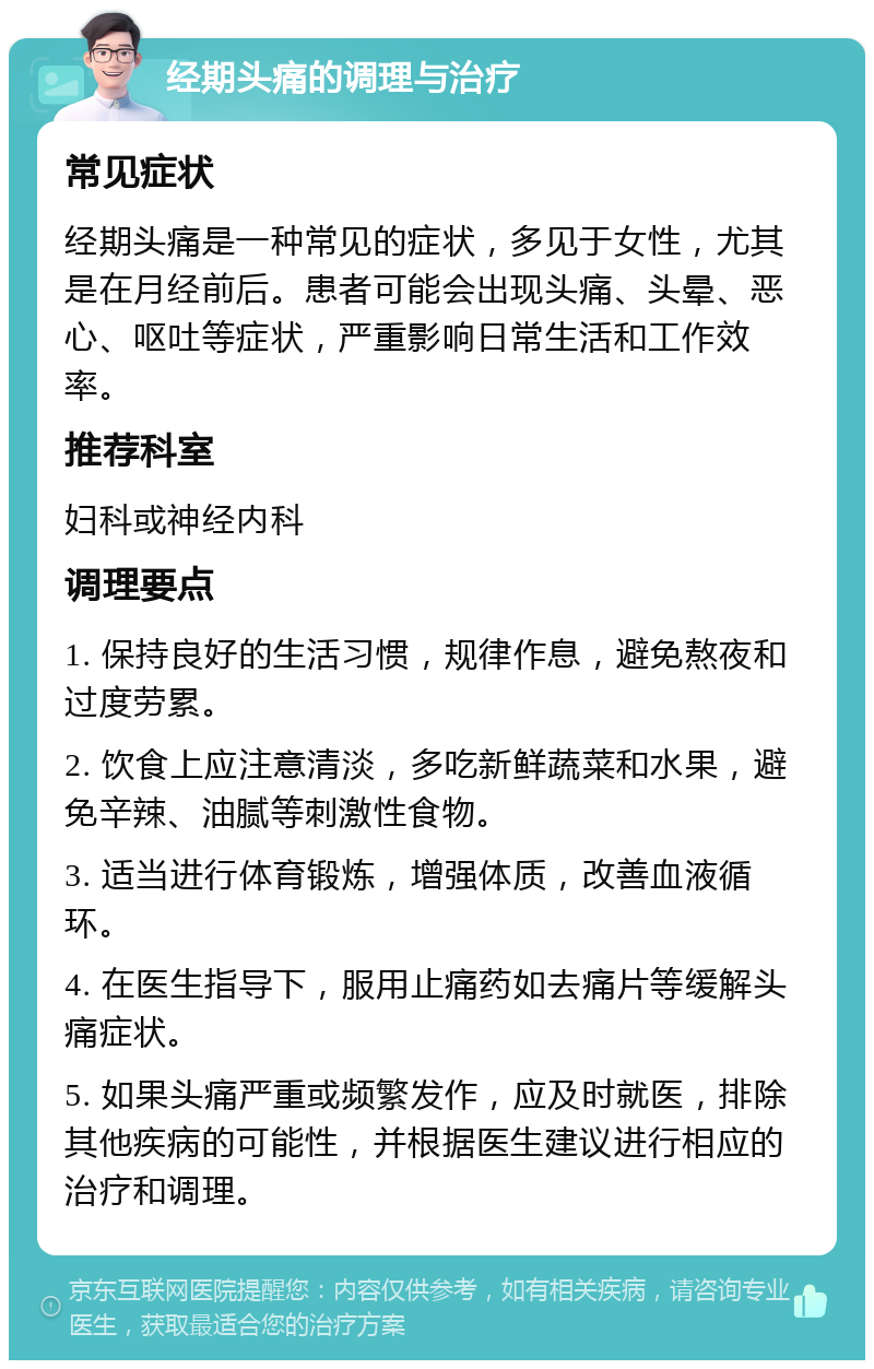 经期头痛的调理与治疗 常见症状 经期头痛是一种常见的症状，多见于女性，尤其是在月经前后。患者可能会出现头痛、头晕、恶心、呕吐等症状，严重影响日常生活和工作效率。 推荐科室 妇科或神经内科 调理要点 1. 保持良好的生活习惯，规律作息，避免熬夜和过度劳累。 2. 饮食上应注意清淡，多吃新鲜蔬菜和水果，避免辛辣、油腻等刺激性食物。 3. 适当进行体育锻炼，增强体质，改善血液循环。 4. 在医生指导下，服用止痛药如去痛片等缓解头痛症状。 5. 如果头痛严重或频繁发作，应及时就医，排除其他疾病的可能性，并根据医生建议进行相应的治疗和调理。