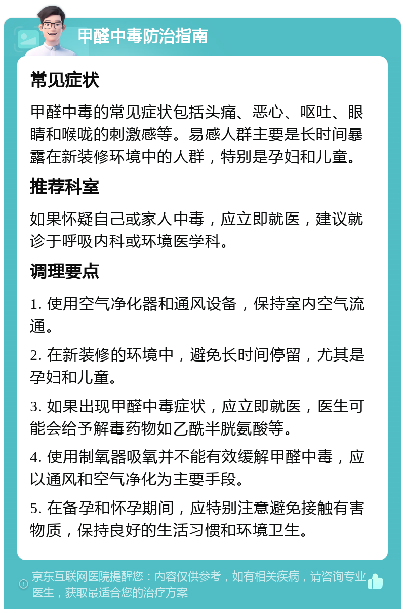 甲醛中毒防治指南 常见症状 甲醛中毒的常见症状包括头痛、恶心、呕吐、眼睛和喉咙的刺激感等。易感人群主要是长时间暴露在新装修环境中的人群，特别是孕妇和儿童。 推荐科室 如果怀疑自己或家人中毒，应立即就医，建议就诊于呼吸内科或环境医学科。 调理要点 1. 使用空气净化器和通风设备，保持室内空气流通。 2. 在新装修的环境中，避免长时间停留，尤其是孕妇和儿童。 3. 如果出现甲醛中毒症状，应立即就医，医生可能会给予解毒药物如乙酰半胱氨酸等。 4. 使用制氧器吸氧并不能有效缓解甲醛中毒，应以通风和空气净化为主要手段。 5. 在备孕和怀孕期间，应特别注意避免接触有害物质，保持良好的生活习惯和环境卫生。