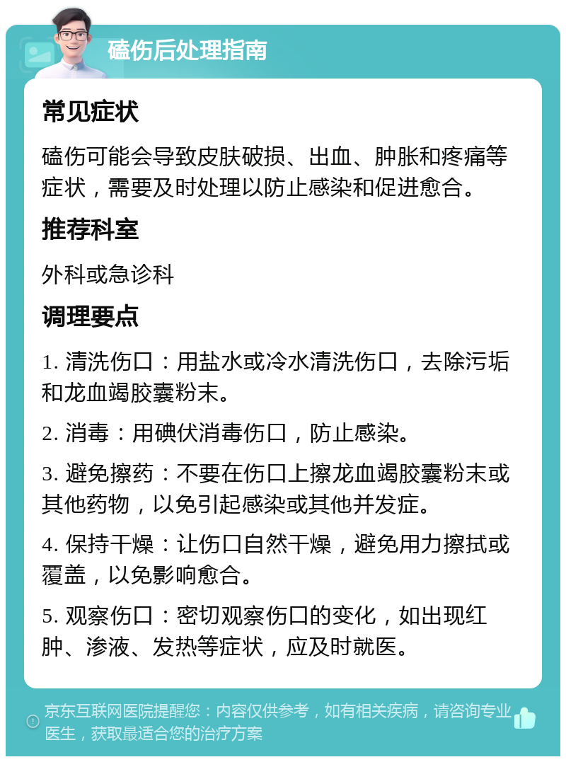 磕伤后处理指南 常见症状 磕伤可能会导致皮肤破损、出血、肿胀和疼痛等症状，需要及时处理以防止感染和促进愈合。 推荐科室 外科或急诊科 调理要点 1. 清洗伤口：用盐水或冷水清洗伤口，去除污垢和龙血竭胶囊粉末。 2. 消毒：用碘伏消毒伤口，防止感染。 3. 避免擦药：不要在伤口上擦龙血竭胶囊粉末或其他药物，以免引起感染或其他并发症。 4. 保持干燥：让伤口自然干燥，避免用力擦拭或覆盖，以免影响愈合。 5. 观察伤口：密切观察伤口的变化，如出现红肿、渗液、发热等症状，应及时就医。