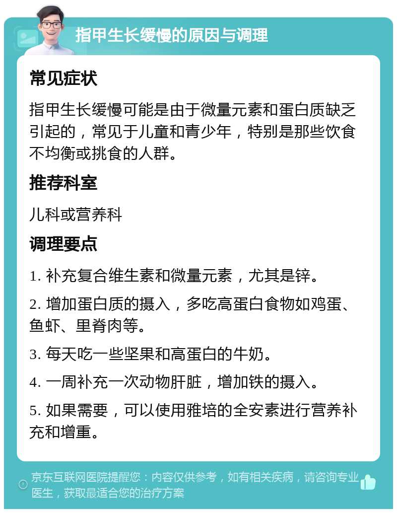 指甲生长缓慢的原因与调理 常见症状 指甲生长缓慢可能是由于微量元素和蛋白质缺乏引起的，常见于儿童和青少年，特别是那些饮食不均衡或挑食的人群。 推荐科室 儿科或营养科 调理要点 1. 补充复合维生素和微量元素，尤其是锌。 2. 增加蛋白质的摄入，多吃高蛋白食物如鸡蛋、鱼虾、里脊肉等。 3. 每天吃一些坚果和高蛋白的牛奶。 4. 一周补充一次动物肝脏，增加铁的摄入。 5. 如果需要，可以使用雅培的全安素进行营养补充和增重。