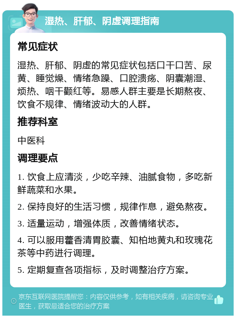 湿热、肝郁、阴虚调理指南 常见症状 湿热、肝郁、阴虚的常见症状包括口干口苦、尿黄、睡觉燥、情绪急躁、口腔溃疡、阴囊潮湿、烦热、咽干颧红等。易感人群主要是长期熬夜、饮食不规律、情绪波动大的人群。 推荐科室 中医科 调理要点 1. 饮食上应清淡，少吃辛辣、油腻食物，多吃新鲜蔬菜和水果。 2. 保持良好的生活习惯，规律作息，避免熬夜。 3. 适量运动，增强体质，改善情绪状态。 4. 可以服用藿香清胃胶囊、知柏地黄丸和玫瑰花茶等中药进行调理。 5. 定期复查各项指标，及时调整治疗方案。