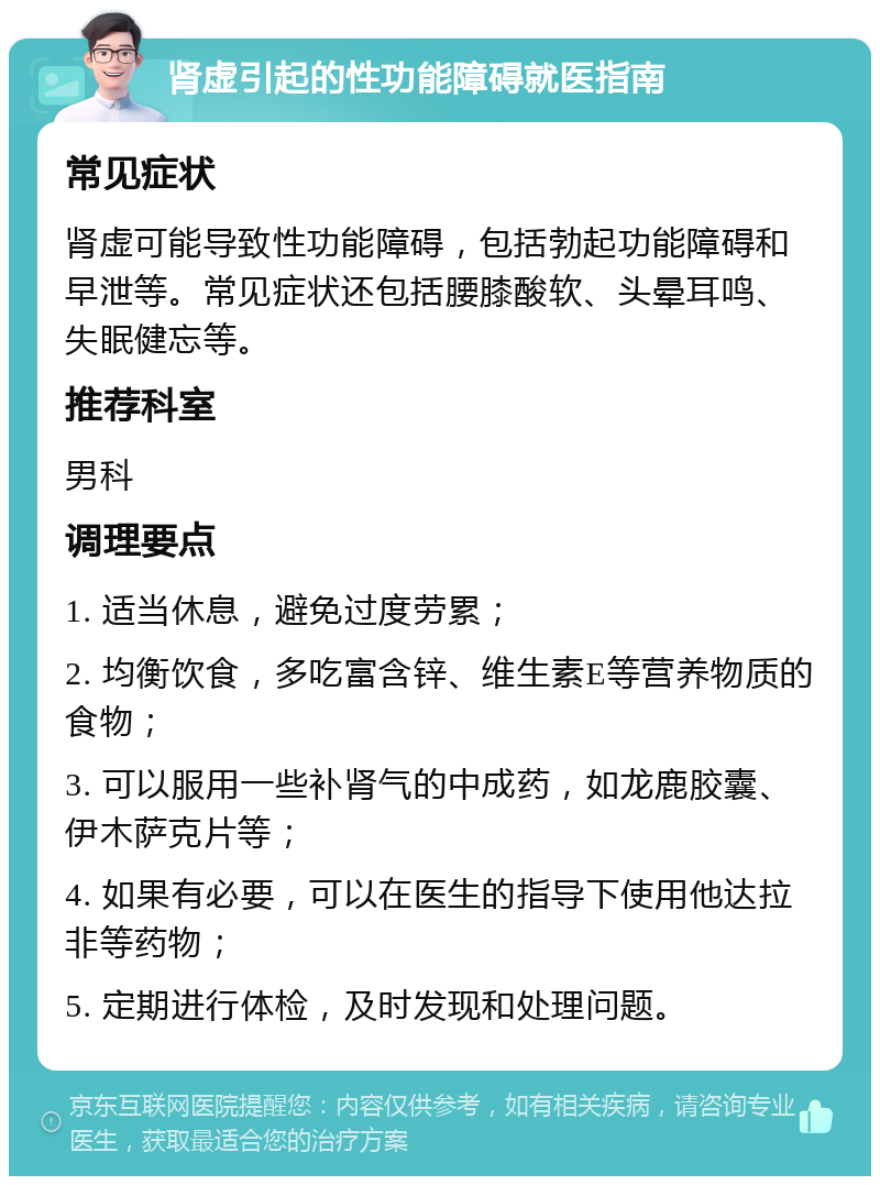 肾虚引起的性功能障碍就医指南 常见症状 肾虚可能导致性功能障碍，包括勃起功能障碍和早泄等。常见症状还包括腰膝酸软、头晕耳鸣、失眠健忘等。 推荐科室 男科 调理要点 1. 适当休息，避免过度劳累； 2. 均衡饮食，多吃富含锌、维生素E等营养物质的食物； 3. 可以服用一些补肾气的中成药，如龙鹿胶囊、伊木萨克片等； 4. 如果有必要，可以在医生的指导下使用他达拉非等药物； 5. 定期进行体检，及时发现和处理问题。