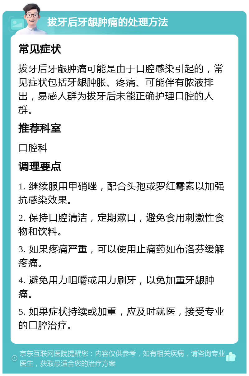 拔牙后牙龈肿痛的处理方法 常见症状 拔牙后牙龈肿痛可能是由于口腔感染引起的，常见症状包括牙龈肿胀、疼痛、可能伴有脓液排出，易感人群为拔牙后未能正确护理口腔的人群。 推荐科室 口腔科 调理要点 1. 继续服用甲硝唑，配合头孢或罗红霉素以加强抗感染效果。 2. 保持口腔清洁，定期漱口，避免食用刺激性食物和饮料。 3. 如果疼痛严重，可以使用止痛药如布洛芬缓解疼痛。 4. 避免用力咀嚼或用力刷牙，以免加重牙龈肿痛。 5. 如果症状持续或加重，应及时就医，接受专业的口腔治疗。