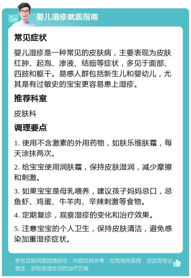 婴儿湿疹就医指南 常见症状 婴儿湿疹是一种常见的皮肤病，主要表现为皮肤红肿、起泡、渗液、结痂等症状，多见于面部、四肢和躯干。易感人群包括新生儿和婴幼儿，尤其是有过敏史的宝宝更容易患上湿疹。 推荐科室 皮肤科 调理要点 1. 使用不含激素的外用药物，如肤乐维肤霜，每天涂抹两次。 2. 给宝宝使用润肤霜，保持皮肤湿润，减少摩擦和刺激。 3. 如果宝宝是母乳喂养，建议孩子妈妈忌口，忌鱼虾、鸡蛋、牛羊肉、辛辣刺激等食物。 4. 定期复诊，观察湿疹的变化和治疗效果。 5. 注意宝宝的个人卫生，保持皮肤清洁，避免感染加重湿疹症状。