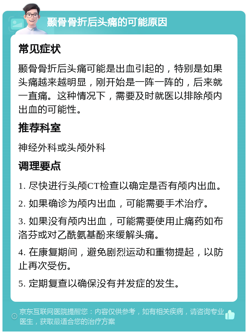 颞骨骨折后头痛的可能原因 常见症状 颞骨骨折后头痛可能是出血引起的，特别是如果头痛越来越明显，刚开始是一阵一阵的，后来就一直痛。这种情况下，需要及时就医以排除颅内出血的可能性。 推荐科室 神经外科或头颅外科 调理要点 1. 尽快进行头颅CT检查以确定是否有颅内出血。 2. 如果确诊为颅内出血，可能需要手术治疗。 3. 如果没有颅内出血，可能需要使用止痛药如布洛芬或对乙酰氨基酚来缓解头痛。 4. 在康复期间，避免剧烈运动和重物提起，以防止再次受伤。 5. 定期复查以确保没有并发症的发生。