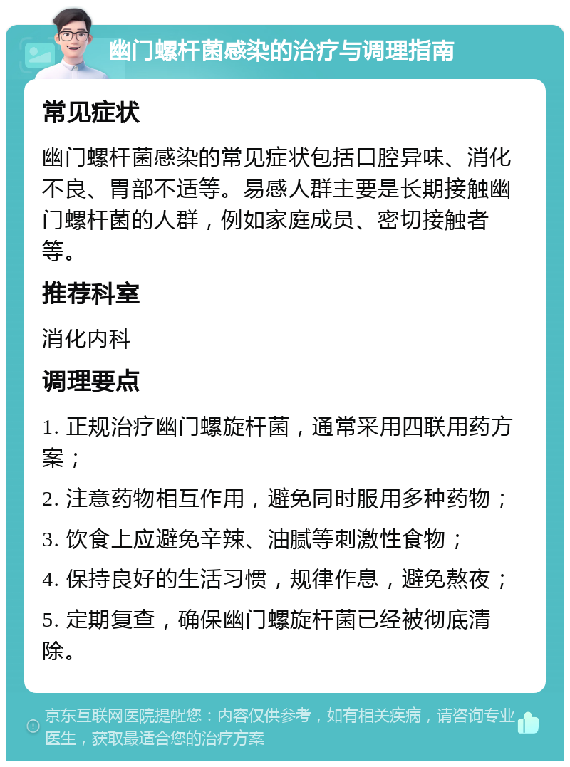 幽门螺杆菌感染的治疗与调理指南 常见症状 幽门螺杆菌感染的常见症状包括口腔异味、消化不良、胃部不适等。易感人群主要是长期接触幽门螺杆菌的人群，例如家庭成员、密切接触者等。 推荐科室 消化内科 调理要点 1. 正规治疗幽门螺旋杆菌，通常采用四联用药方案； 2. 注意药物相互作用，避免同时服用多种药物； 3. 饮食上应避免辛辣、油腻等刺激性食物； 4. 保持良好的生活习惯，规律作息，避免熬夜； 5. 定期复查，确保幽门螺旋杆菌已经被彻底清除。