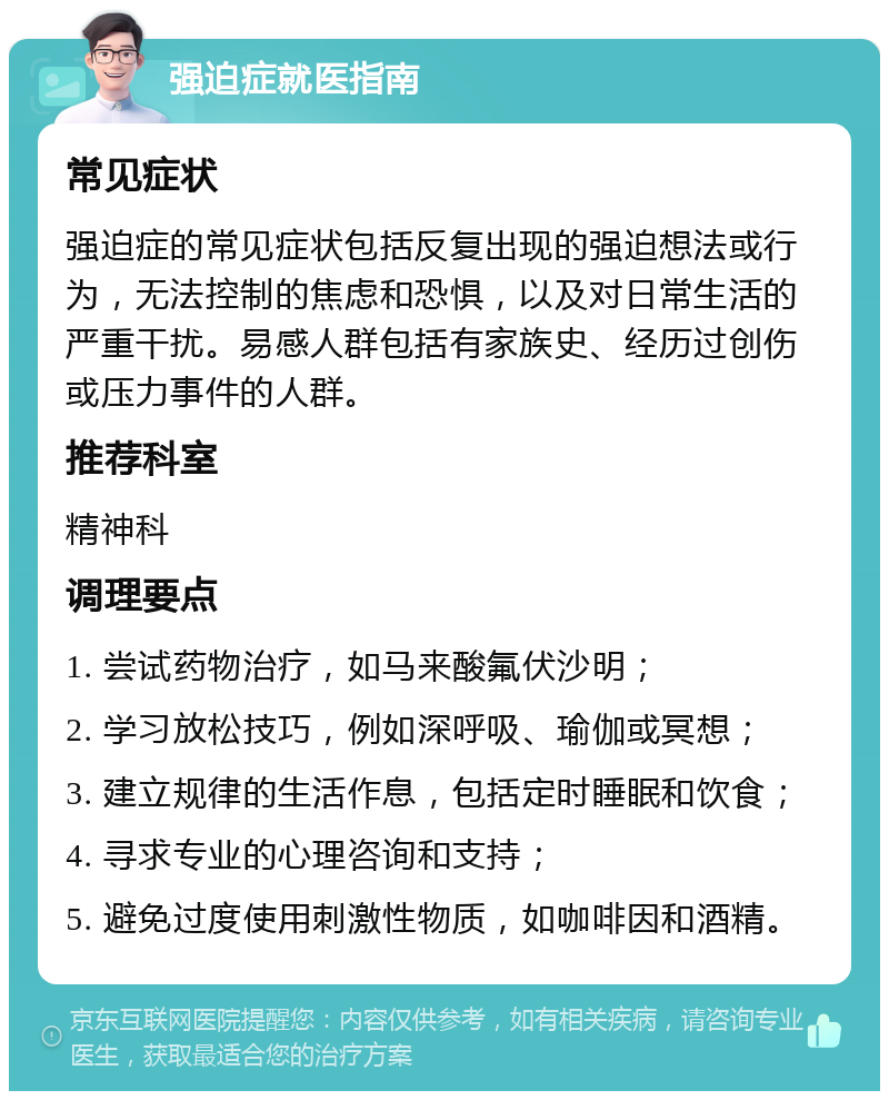 强迫症就医指南 常见症状 强迫症的常见症状包括反复出现的强迫想法或行为，无法控制的焦虑和恐惧，以及对日常生活的严重干扰。易感人群包括有家族史、经历过创伤或压力事件的人群。 推荐科室 精神科 调理要点 1. 尝试药物治疗，如马来酸氟伏沙明； 2. 学习放松技巧，例如深呼吸、瑜伽或冥想； 3. 建立规律的生活作息，包括定时睡眠和饮食； 4. 寻求专业的心理咨询和支持； 5. 避免过度使用刺激性物质，如咖啡因和酒精。