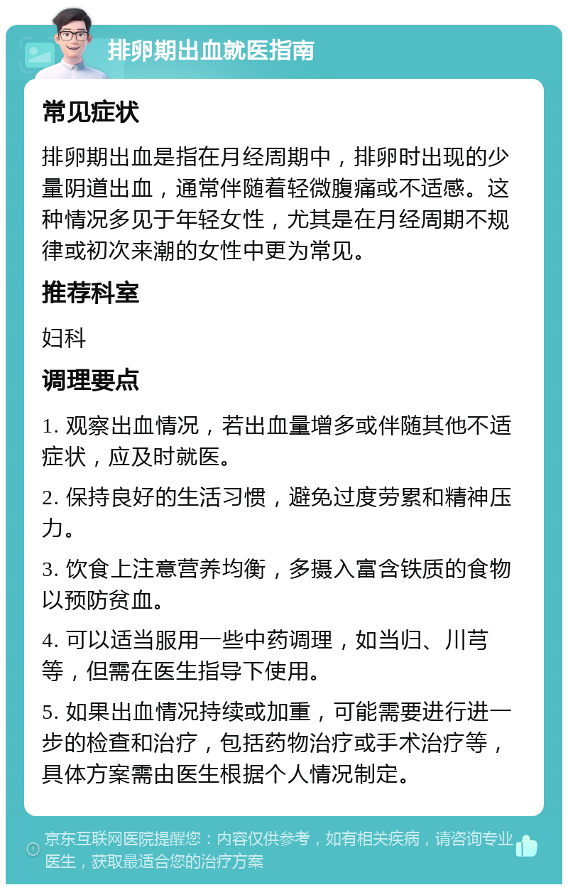 排卵期出血就医指南 常见症状 排卵期出血是指在月经周期中，排卵时出现的少量阴道出血，通常伴随着轻微腹痛或不适感。这种情况多见于年轻女性，尤其是在月经周期不规律或初次来潮的女性中更为常见。 推荐科室 妇科 调理要点 1. 观察出血情况，若出血量增多或伴随其他不适症状，应及时就医。 2. 保持良好的生活习惯，避免过度劳累和精神压力。 3. 饮食上注意营养均衡，多摄入富含铁质的食物以预防贫血。 4. 可以适当服用一些中药调理，如当归、川芎等，但需在医生指导下使用。 5. 如果出血情况持续或加重，可能需要进行进一步的检查和治疗，包括药物治疗或手术治疗等，具体方案需由医生根据个人情况制定。