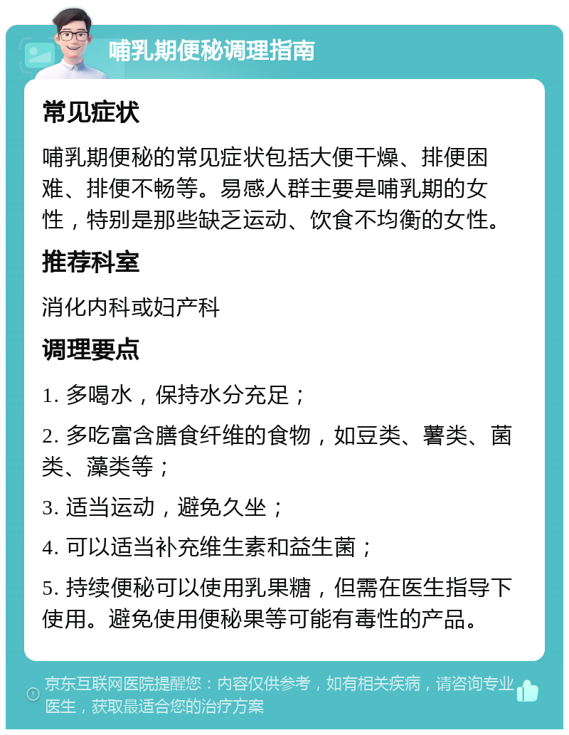 哺乳期便秘调理指南 常见症状 哺乳期便秘的常见症状包括大便干燥、排便困难、排便不畅等。易感人群主要是哺乳期的女性，特别是那些缺乏运动、饮食不均衡的女性。 推荐科室 消化内科或妇产科 调理要点 1. 多喝水，保持水分充足； 2. 多吃富含膳食纤维的食物，如豆类、薯类、菌类、藻类等； 3. 适当运动，避免久坐； 4. 可以适当补充维生素和益生菌； 5. 持续便秘可以使用乳果糖，但需在医生指导下使用。避免使用便秘果等可能有毒性的产品。