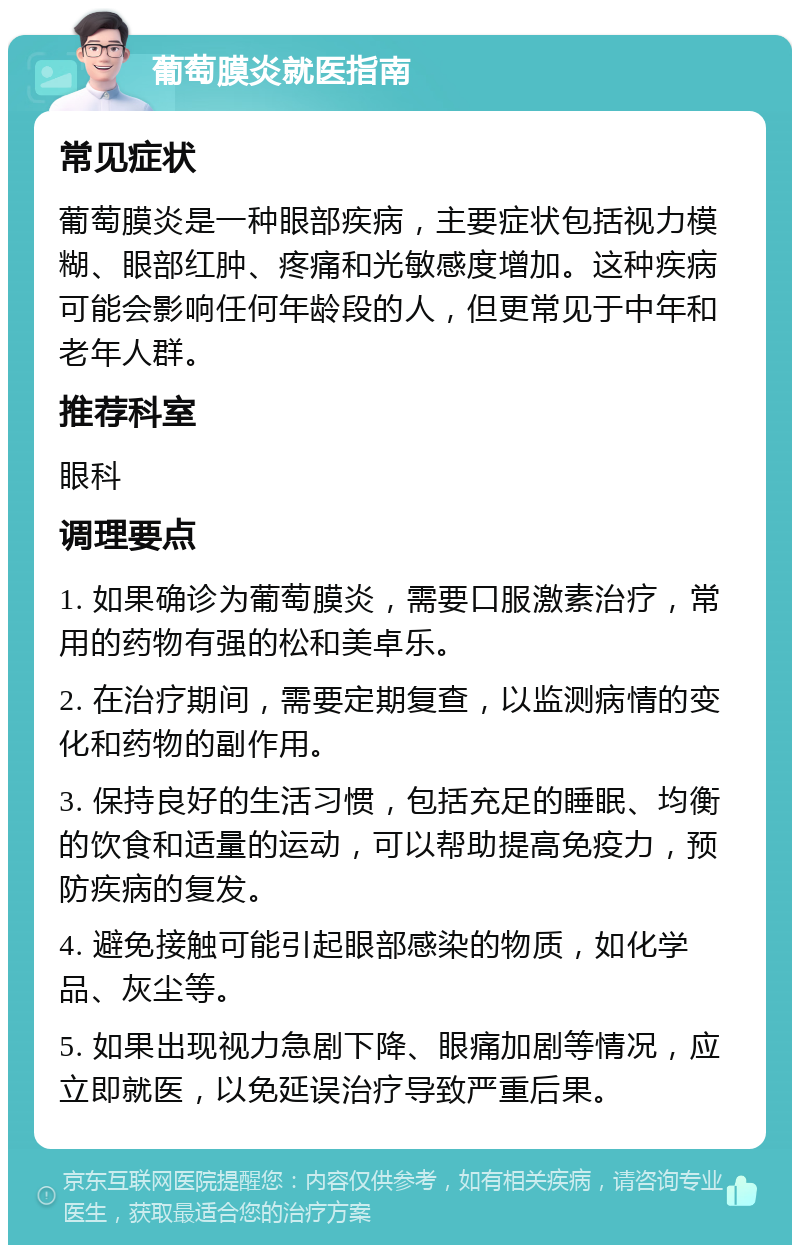 葡萄膜炎就医指南 常见症状 葡萄膜炎是一种眼部疾病，主要症状包括视力模糊、眼部红肿、疼痛和光敏感度增加。这种疾病可能会影响任何年龄段的人，但更常见于中年和老年人群。 推荐科室 眼科 调理要点 1. 如果确诊为葡萄膜炎，需要口服激素治疗，常用的药物有强的松和美卓乐。 2. 在治疗期间，需要定期复查，以监测病情的变化和药物的副作用。 3. 保持良好的生活习惯，包括充足的睡眠、均衡的饮食和适量的运动，可以帮助提高免疫力，预防疾病的复发。 4. 避免接触可能引起眼部感染的物质，如化学品、灰尘等。 5. 如果出现视力急剧下降、眼痛加剧等情况，应立即就医，以免延误治疗导致严重后果。