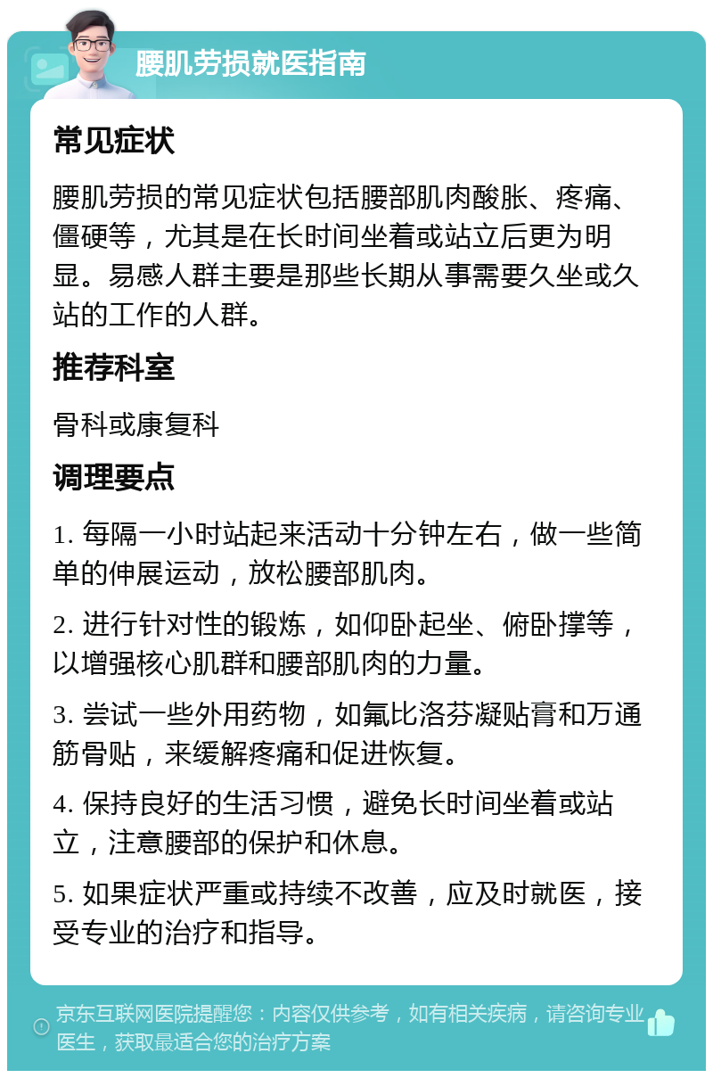 腰肌劳损就医指南 常见症状 腰肌劳损的常见症状包括腰部肌肉酸胀、疼痛、僵硬等，尤其是在长时间坐着或站立后更为明显。易感人群主要是那些长期从事需要久坐或久站的工作的人群。 推荐科室 骨科或康复科 调理要点 1. 每隔一小时站起来活动十分钟左右，做一些简单的伸展运动，放松腰部肌肉。 2. 进行针对性的锻炼，如仰卧起坐、俯卧撑等，以增强核心肌群和腰部肌肉的力量。 3. 尝试一些外用药物，如氟比洛芬凝贴膏和万通筋骨贴，来缓解疼痛和促进恢复。 4. 保持良好的生活习惯，避免长时间坐着或站立，注意腰部的保护和休息。 5. 如果症状严重或持续不改善，应及时就医，接受专业的治疗和指导。