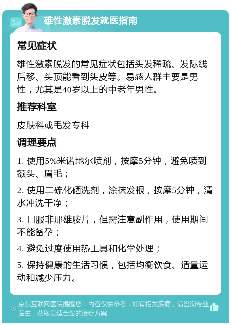 雄性激素脱发就医指南 常见症状 雄性激素脱发的常见症状包括头发稀疏、发际线后移、头顶能看到头皮等。易感人群主要是男性，尤其是40岁以上的中老年男性。 推荐科室 皮肤科或毛发专科 调理要点 1. 使用5%米诺地尔喷剂，按摩5分钟，避免喷到额头、眉毛； 2. 使用二硫化硒洗剂，涂抹发根，按摩5分钟，清水冲洗干净； 3. 口服非那雄胺片，但需注意副作用，使用期间不能备孕； 4. 避免过度使用热工具和化学处理； 5. 保持健康的生活习惯，包括均衡饮食、适量运动和减少压力。