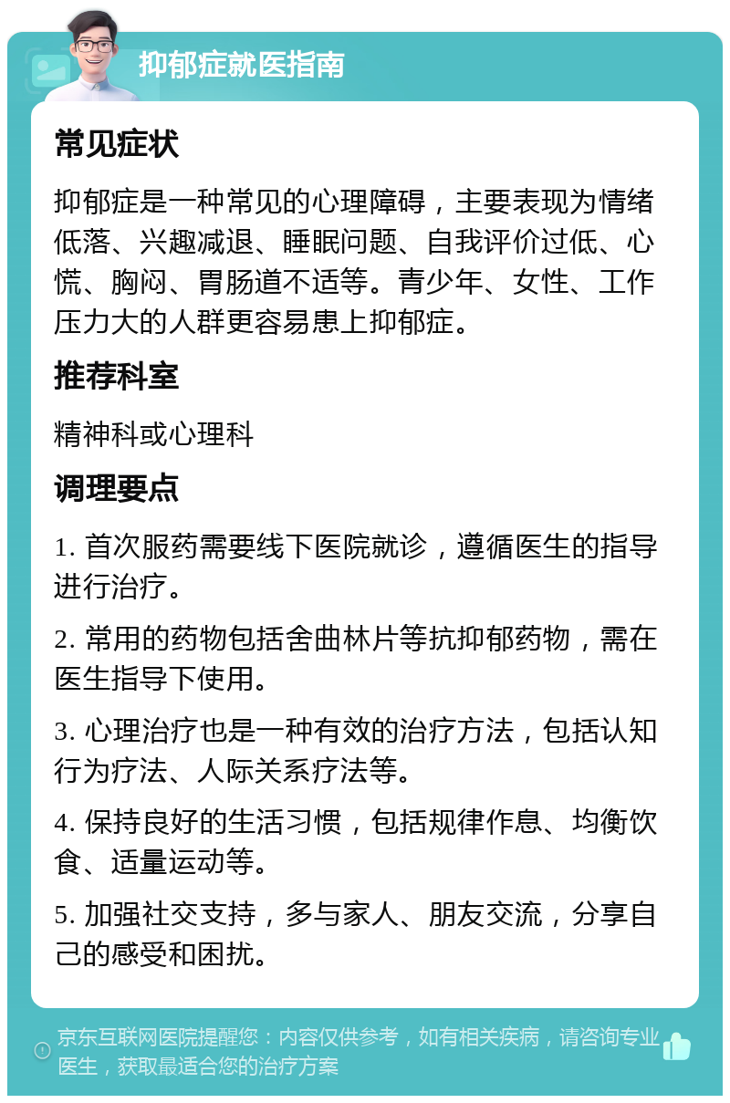 抑郁症就医指南 常见症状 抑郁症是一种常见的心理障碍，主要表现为情绪低落、兴趣减退、睡眠问题、自我评价过低、心慌、胸闷、胃肠道不适等。青少年、女性、工作压力大的人群更容易患上抑郁症。 推荐科室 精神科或心理科 调理要点 1. 首次服药需要线下医院就诊，遵循医生的指导进行治疗。 2. 常用的药物包括舍曲林片等抗抑郁药物，需在医生指导下使用。 3. 心理治疗也是一种有效的治疗方法，包括认知行为疗法、人际关系疗法等。 4. 保持良好的生活习惯，包括规律作息、均衡饮食、适量运动等。 5. 加强社交支持，多与家人、朋友交流，分享自己的感受和困扰。