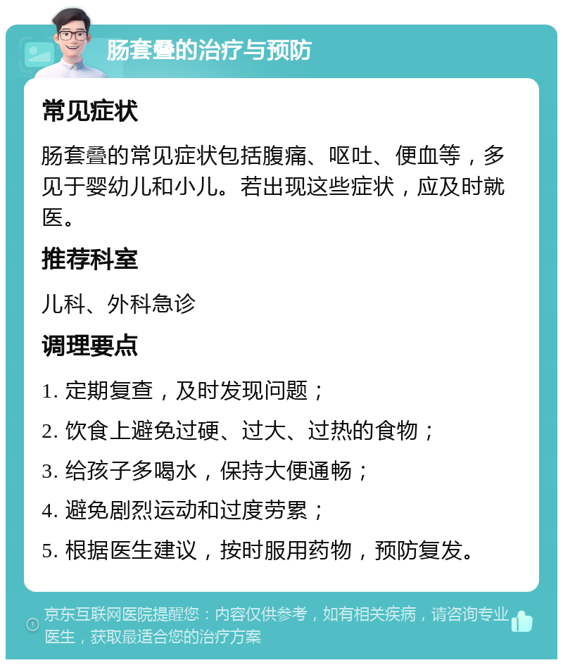 肠套叠的治疗与预防 常见症状 肠套叠的常见症状包括腹痛、呕吐、便血等，多见于婴幼儿和小儿。若出现这些症状，应及时就医。 推荐科室 儿科、外科急诊 调理要点 1. 定期复查，及时发现问题； 2. 饮食上避免过硬、过大、过热的食物； 3. 给孩子多喝水，保持大便通畅； 4. 避免剧烈运动和过度劳累； 5. 根据医生建议，按时服用药物，预防复发。